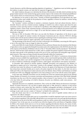 Genetic Resources, said the following regarding adaptation of regulations: “…Regulations must not further aggravate 
the tendency to genetic erosion, nor must they be suspected of aggravating it.” 
Mr. Andre Canderon, then goes on to talk about the division of the diversity in the field, which he divides into four 
groups of plant material: 1) the varieties having a great economic impact; 2) the variation with a limited spread/diffusion! 
3) the varieties which are of interest because of their ability to be parents; 4) Re material represented by wild forms. 
He elaborates on two points in these terms: “Varieties of limited spread/diffusion: local agricultural role, super 
specialization niches; types suitable for the production of fruits, vegetables or flowers by amateurs, varieties having 
historical, folklorique etc. meaning. 
The “secondary” varieties contribute to maintain a minimum of genetic, food and cultural diversity, which is 
desirable. However, each has a limited economic weightage: it would be too costly to impose upon them the same 
constraints as those upon big varieties. It would also be superfluous: when diffusion/spread is restricted, a simplified 
regulatory systems, custom mode, sometimes having a contractual element can be sufficient; the partners know each 
other well and guarantees need not be so high. Let us note that here amateurs and the whole community sector 
should play a big role.” 
This was in 1985. In December 1998, that is one year after the Ministry of Agriculture set the decree to open 
an annex to the registry for amateur varieties, the European Commission put out a directive 198/95 EC allowing 
member states to fix the special conditions/clauses regarding the marketing of seeds of varieties known as “conservation 
varieties”, the varieties meant for organic agriculture and of mixtures of varieties. 
The big advantage of this directive seems to be that it will provide a lot of flexibility concerning the DHS aspects, 
Co-ordinated by Navdanya 27 
in fact to the extent that it may no longer be taken into account.” 
At the end of 2004, Mr. Londe, Member of Parliament of Eure, and former Minister drew the attention of the Minister 
of Agriculture on the case against the Kokopelli Association and on the implementation of the 98/95/EC directive. Part 
of the response of the Minister, (Published in the J.O. of the 21st December 2004) is hereby reproduced: “The 98/95/EC 
directive, which has been made national law in 2002, seeks to complete this general regulatory framework by putting 
into place steps specific to the marketing of seeds in the case of in situ conservation and sustainable usage of genetic 
plant resources. These steps are being currently discussed internally within the Commission…” 
The Minister, then, goes on to talk about the annex to the register of 1997 which is “a real process of preservation 
of genetic resources available from vegetable plants.” In short, we have more beautiful speeches while everybody throws 
the ball into each other’s court and the management of this dossier/file is entrusted to CTPS, which is not known 
to work on behalf of a biodiversity managed by farmers, small organic seed producers and amateur associations. 
In December 2003, spurred by juvenile madness, Kokopelli Association even proposed to the Ministry of 
Agriculture to register part of its “conservation “varieties in the catalogue”, referring to the 98/95/EC directive. This 
could have been under the influence of a spell of blues. However, the agents of the Repression of Frauds department 
have always been extremely friendly, just as much as the police inspector for that matter. So, this letter was sent to 
GNIS and CTPS, to the Department of plant selection and to the Minister. Messrs Wohrer and Boulineau (on behalf 
of GNIS and CTPS) very obligingly responded to us by mail, inviting us to be in line with the annex to the register. 
At the same time, Kokopelli Association was just awarded one of the four national prizes given by the National 
Young Chamber of Commerce, for economic innovation and humanitarian work done in the Third World. Kokopelli 
Association was thus one of the four national awardees, what an honour! It was, however, to be a virtual honour: 
a few days before the prize giving, to be held in Besancon, the prize was withdrawn, under some pressure… Isn’t 
our democracy great? 
Apparently discourses are completely contradictory. Thus, on the site of BRC (Bureau des Ressources Genetiques: 
Bureau of Genetic Resources), one can find an appeal, going back to 1998, directed to collectors to find ancient 
varieties of chicory and a notion that “this collection is available, exchangeable and liable to development”; on the 
other hand in 2004 an official in GNIS hold us in a very clear and peremptory manner, that the fact that gardeners 
exchange or give seeds was just a matter of “tolerance” on behalf of the authorities. 
Does this clearly mean that it is not allowed to exchange or give seeds of vegetable varieties which are not 
registered in the official catalogue? 
It even seems that some people don’t even try to pretend that it would be important to give once more access to 
ancient varieties to gardeners. One of the BRG officials told us in no uncertain terms a few years ago that the production 
of “biodiversity was the job of the BRG and the gardeners could very well be content with a dozen/about ten varieties 
of tomatoes.” (sic). In the same vein, we can find in one of the first chapters of the work History of Vegetables, (Edited 
by INRA) a few remarks which seem to us to be out of place regarding diversification theories, the cuisine of chefs, 
snobbery etc. We sometimes have the impression that for some people all these seems to be the whim of the rich and 
ordinary folks could just as well be content with what is put on their plate and in fact why not GMOs! 
 