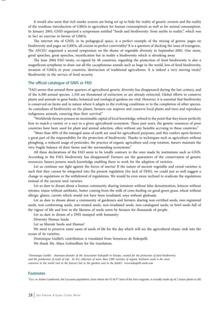 It would also seem that rich smoke screens are being set up to hide the reality of genetic erosion and the reality 
of the insidious introduction of GMOs in agriculture for human consumption’s as well as for animal consumption. 
In January 2003, GNIS organized a symposium entitled “Seeds and biodiversity: from myths to reality”, which was 
in fact an exercise in favour of GMOs. 
The internet site of GNIS, in its pedagogical space, is a perfect example of the mixing of genres: pages on 
biodiversity and pages on GMOs, all coexist in perfect conviviality! It is a question of ducking the issue of transgenic. 
The AFCEU organized a second symposium on the theme of vegetable diversity in September-2005. One more, 
good speeches, great speeches, mystification but in reality a biodiversity which is shrinking away. 
The June 2004 FAO treaty, co-signed by 48 countries, regarding the protection of food biodiversity is also a 
magnificent symphony to draw out all the cacophonous sounds such as huge in the world, loss of food biodiversity, 
invasion of GMOs in poor countries, destruction of traditional agricultures. It is indeed a very moving treaty! 
Biodiversity in the service of food security. 
The official catalogue of GNIS or FAO 
“FAO seems that around three quarters of agricultural genetic diversity has disappeared during the last century, and 
of the 6,300 animal species, 1,350 are threatened of extinction or are already extincted. Global efforts to conserve 
plants and animals in gene banks, botanical and zoological gardens are vital. However, it is essential that biodiversity 
is conserved on farms and in nature where it adapts to the evolving conditions or to the completion of other species. 
As custodians of biodiversity on the planet, farmers can improve and conserve local plants and trees and reproduce 
indigenous animals, ensuring thus their survival.” 
“Worldwide farmers possess an inestimable capital of local knowledge, refined to the point that they know perfectly 
how to match a variety or a race to a given agricultural ecosystem. These past years, the genetic resources of poor 
countries have been used for plant and animal selection, often without any benefits accruing to these countries.” 
“More than 40% of the emerged areas of earth are used for agricultural purposes, and this confers upon farmers 
a great part of the responsibility for the protection of biodiversity. Thanks to techniques such as agriculture without 
ploughing, a reduced usage of pesticides, the practice of organic agriculture and crop rotation, famers maintain the 
very fragile balance of their farms and the surrounding ecosystems.” 
All these declarations of the FAO seem to be totally contrary to the ones made by institutions such as GNIS. 
According to the FAO, biodiversity has disappeared! Farmers are the guarantors of the conservation of genetic 
resources; famers possess much knowledge enabling them to work for the adaption of varieties. 
Let us continue our fight against the forces of inertia! If the nature of ancient vegetable and cereal varieties is 
such that they cannot be integrated into the present regulation (for lack of DHS), we could just as well suggest a 
change in regulations or the withdrawal of regulations. We would be even more inclined to eradicate the regulations 
instead of the ancient seed varieties. 
Let us dare to dream about a human community sharing tomatoes without false denomination, lettuces without 
nitrates, maize without antibiotic, butter coming from the milk of cows feeding on good green grass, wheat without 
allergic gluten, carrots which would not have been irradiated, soya without glufosate. 
Let us dare to dream about a community of gardeners and farmers sharing non-certified seeds, non-registered 
seeds, non-conforming seeds, non-treated seeds, non-irradiated seeds, non-catalogued seeds; in brief seeds full of 
the vigour of life and love in the likeness of seeds sown by farmers for thousands of people. 
Let us dare to dream of a DHS stamped with humanity: 
Diversity Humus Seeds. 
Let us liberate Seeds and Humus! 
We need to preserve some oases of seeds of life for the day which will see the agricultural titanic sink into the 
ocean of its varieties. 
Dominique Guillet’s contribution is translated from Semences de Kokopelli. 
We thank Ms. Maya Goburdhun for the translation. 
*Dominique Guillet. chairman-founder of the Association Kokopelli in Europe, created for the protection of food biodiversity 
and the production of seeds of Life. Its live collection of more than 2200 varieties of organic heirloom seeds is the most 
extensive in the world (not in the freezers but in the gardens and in the fields!) www.kokopelli-seeds.com 
Footnotes 
1Gcc: to Andre Canderson, the Laccanse population, from where the F2 & F7 lines of the Inra originate, is actually made up of 2 maize plants in all) 
28 Seed Freedom: A Global Citizens’ Report 
 