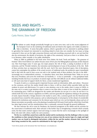 The debate on seeds, though periodically brought up in some news item, such as the recent judgement of 
the European Court on the marketing of traditional seeds not listed in the register, isn’t widely circulated in 
Italy or elsewhere. It seems that public opinion, which is generally not very interested in anything related 
to agriculture but instead very interested in everything related to food, does not consider the two issues as being 
connected. It does not see the tight connection between seed and everything concerned with it, not just food but 
also the environment, the identity of territories, the rights of the community. And just as there is no debate, there 
is no literature, either scientific or for public distribution. 
When in 2008 we published in the book series Terra Madre, the book “Seeds and Rights – The grammar of 
freedom “(Slow Food Editore) our authors became aware of how poor the bibliographical panorama at their disposal 
was. Slow Food began some 15 years ago, two major projects: the Ark of Taste, a catalog of products at risk of 
extinction, and the ‘Presidia’ initiative, the restoration and development of some of the products of the Ark. Both 
of these activities have an important link with the seed. And if the more theoretical aspect, that of description, 
cannot but contemplate the problem of the actual recovery of traditional seeds, the productive aspect immediately 
had to deal with the need to have access not only to the residual seeds of these products, but also to the skills - 
increasingly rare in industrialized countries - to reproduce them, store them, disseminate them. Today we can say 
that every Presidium, and across the world there are hundreds, is - in fact or potentially - a tiny germplasm bank: 
including Presidia that focus on products of animal origin and that with difficult can do without traditional fodder, 
or still need some kind of support (herbs for flavor, certain transformed ingredients). 
To speak of seeds as a common good is important because seeds are information, skills, and culture. Discourse 
on the commons, and how the market should relate to them, is still too closed within specialist fields and this 
weakens its power and effectiveness. It is easier to raise attention, even in the media, when it comes to GMOs, in 
the same way it is easier to get attention when it comes to war than when it comes to how to build the conditions 
for maintaining peace. GMOs are designed for the market and therefore do not put it in crisis, do not force it to 
rethink itself, but on the contrary: regulations on GMOs, and more generally the regulations relating to the patenting 
of seeds, impose basically a foreign element to the market (a seed, a life, a common good) into the theoretical and 
procedural boxes created for other purposes, such as industrial goods or real property. In this climate of considerable 
disinterest by institutions and consumers for the element upon which our very survival depends, abuses and acts of 
blatant misconduct are possible, such as the planting of unauthorized GM maize Friuli (and for which Slow Food Italy 
has taken legal actions) and the misinformation that is continually conveyed through the general indifference. 
We thus welcome the call to arms by Navdanya, the historical protagonist of the debate and the activities for 
the conservation of traditional seeds. Most welcome is this further step in strengthening a network which certainly 
exists, but that needs constant support, food and energy, to ensure that the seed is increasingly in the spotlight of 
those who deal with culture, health, law and economics. 
We live in a world that cannot leave aside the market and its mechanisms, but the challenge is this: to create 
the conditions so that, instead of forcing every area of our existence into the narrow logic of a single and rigid 
market, ways are found to distinguish and protect, within the law and the market, elements that, because of 
their being essential for life, cannot be subordinated to the logic of profit. 
Co-ordinated by Navdanya 29 
Seeds and Rights – 
The grammar of freedom 
Carlo Petrini, Slow Food* 
*Carlo Petrini, founder of the International Slow Food Movement. www.slowfood.com 
 