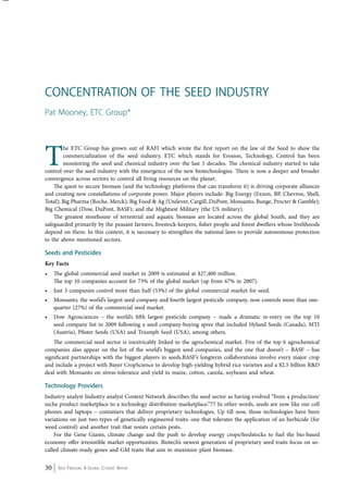 Concentration of The Seed Industry 
Pat Mooney, ETC Group* 
The ETC Group has grown out of RAFI which wrote the first report on the law of the Seed to show the 
commercialization of the seed industry. ETC which stands for Erosion, Technology, Control has been 
monitoring the seed and chemical industry over the last 3 decades. The chemical industry started to take 
control over the seed industry with the emergence of the new biotechnologies. There is now a deeper and broader 
convergence across sectors to control all living resources on the planet. 
The quest to secure biomass (and the technology platforms that can transform it) is driving corporate alliances 
and creating new constellations of corporate power. Major players include: Big Energy (Exxon, BP, Chevron, Shell, 
Total); Big Pharma (Roche, Merck); Big Food & Ag (Unilever, Cargill, DuPont, Monsanto, Bunge, Procter & Gamble); 
Big Chemical (Dow, DuPont, BASF); and the Mightiest Military (the US military). 
The greatest storehouse of terrestrial and aquatic biomass are located across the global South, and they are 
safeguarded primarily by the peasant farmers, livestock-keepers, fisher people and forest dwellers whose livelihoods 
depend on them. In this context, it is necessary to strengthen the national laws to provide autonomous protection 
to the above mentioned sectors. 
Seeds and Pesticides 
Key Facts 
• The global commercial seed market in 2009 is estimated at $27,400 million. 
The top 10 companies account for 73% of the global market (up from 67% in 2007). 
• Just 3 companies control more than half (53%) of the global commercial market for seed. 
• Monsanto, the world’s largest seed company and fourth largest pesticide company, now controls more than one-quarter 
(27%) of the commercial seed market. 
• Dow Agrosciences – the world’s fifth largest pesticide company – made a dramatic re-entry on the top 10 
seed company list in 2009 following a seed company-buying spree that included Hyland Seeds (Canada), MTI 
(Austria), Pfister Seeds (USA) and Triumph Seed (USA), among others. 
The commercial seed sector is inextricably linked to the agrochemical market. Five of the top 6 agrochemical 
companies also appear on the list of the world’s biggest seed companies, and the one that doesn’t – BASF – has 
significant partnerships with the biggest players in seeds.BASF’s longterm collaborations involve every major crop 
and include a project with Bayer CropScience to develop high-yielding hybrid rice varieties and a $2.5 billion R&D 
deal with Monsanto on stress-tolerance and yield in maize, cotton, canola, soybeans and wheat. 
Technology Providers 
Industry analyst Industry analyst Context Network describes the seed sector as having evolved “from a production/ 
niche product marketplace to a technology distribution marketplace.”77 In other words, seeds are now like our cell 
phones and laptops – containers that deliver proprietary technologies. Up till now, those technologies have been 
variations on just two types of genetically engineered traits: one that tolerates the application of an herbicide (for 
weed control) and another trait that resists certain pests. 
For the Gene Giants, climate change and the push to develop energy crops/feedstocks to fuel the bio-based 
economy offer irresistible market opportunities. Biotech’s newest generation of proprietary seed traits focus on so-called 
climate-ready genes and GM traits that aim to maximize plant biomass. 
30 Seed Freedom: A Global Citizens’ Report 
 
