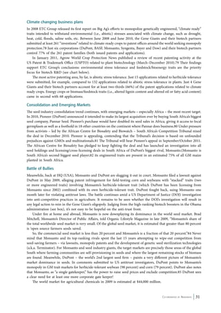 Climate changing business plans 
In 2008 ETC Group released its first report on Big Ag’s efforts to monopolize genetically engineered, “climate ready” 
traits intended to withstand environmental (i.e., abiotic) stresses associated with climate change, such as drought, 
heat, cold, floods, saline soils, etc. Between June 2008 and June 2010, the Gene Giants and their biotech partners 
submitted at least 261 “inventions” related to climate-ready crops to patent offices around the world seeking monopoly 
protection.78 Just six corporations (DuPont, BASF, Monsanto, Syngenta, Bayer and Dow) and their biotech partners 
control 77% of the 261 patent families (both issued patents and applications). 
In January 2011, Agrow World Crop Protection News published a review of recent patenting activity at the 
US Patent & Trademark Office (USPTO) related to plant biotechnology (March–December 2010).79 Their findings 
support ETC Group’s conclusions: environmental stress tolerance and feedstock/bioenergy traits are the priority 
focus for biotech R&D (see chart below). 
The most active patenting area, by far, is abiotic stress tolerance. Just 15 applications related to herbicide tolerance 
were submitted, for example, compared to 132 applications related to abiotic stress tolerance in plants. Just 4 Gene 
Giants and their biotech partners account for at least two-thirds (66%) of the patent applications related to climate 
ready crops. Energy crops or biomass/feedstock traits (i.e., altered lignin content and altered oil or fatty acid content) 
came in second with 68 applications. 
Consolidation and Emerging Markets 
The seed industry consolidation trend continues, with emerging markets – especially Africa – the most recent target. 
In 2010, Pioneer (DuPont) announced it intended to make its largest acquisition ever by buying South Africa’s biggest 
seed company, Pannar Seed. Pioneer’s purchase would have doubled its seed sales in Africa, giving it access to local 
germplasm as well as a foothold in 18 other countries on the continent where Pannar does business.80 Under pressure 
from activists – led by the African Centre for Biosafety and Biowatch – South Africa’s Competition Tribunal nixed 
the deal in December 2010. Pioneer is appealing, contending that the Tribunal’s decision is based on unfounded 
prejudices against GMOs and multinationals.81 The Tribunal will hear Pioneer’s appeal in September/October 2011. 
The African Centre for Biosafety has pledged to keep fighting the deal and has launched an investigation into all 
seed holdings and licensing/cross-licensing deals in South Africa of DuPont’s biggest rival, Monsanto.(Monsanto is 
South Africa’s second biggest seed player;82 its engineered traits are present in an estimated 75% of all GM maize 
planted in South Africa. 
Battle of Bullies 
Meanwhile, back at HQ (USA), Monsanto and DuPont are slugging it out in court. Monsanto filed a lawsuit against 
DuPont in May 2009, alleging patent infringement for field-testing corn and soybeans with “stacked” traits (two 
or more engineered traits) involving Monsanto’s herbicide-tolerant trait (which DuPont has been licensing from 
Monsanto since 2002) combined with its own herbicide-tolerant trait. DuPont fought back, suing Monsanto one 
month later for violating antitrust laws. The battle continues amid a US Department of Justice (DOJ) investigation 
into anti-competitive practices in agriculture. It remains to be seen whether the DOJ’s investigation will result in 
any legal action to rein in the Gene Giant’s oligopoly. Judging from the high-ranking biotech boosters in the Obama 
administration (see box), it’s not easy to be hopeful on the anti-trust front. 
Under fire at home and abroad, Monsanto is now downplaying its dominance in the world seed market. Brad 
Mitchell, Monsanto’s Director of Public Affairs, told Organic Lifestyle Magazine in late 2009, “Monsanto’s share of 
the total worldwide seed market is very small. Of the global seed market, it is estimated that greater than 80 percent 
is ‘open source farmers seeds saved. 
So, the commercial seed market is less than 20 percent and Monsanto’s is a fraction of that 20 percent.”84 Never 
mind that Monsanto and its top-ranking rivals spent the last 15 years attempting to wipe-out competition from 
seed-saving farmers – via lawsuits, monopoly patents and the development of genetic seed sterilization technologies 
(a.k.a. Terminator). For Monsanto and seed industry giants, the target markets are precisely those areas of the global 
South where farming communities are self-provisioning in seeds and where the largest remaining stocks of biomass 
are found. Meanwhile, DuPont – the world’s 2nd largest seed firm – paints a very different picture of Monsanto’s 
market dominance in seeds. In comments submitted to US antitrust investigators, DuPont points to Monsanto’s 
monopoly in GM trait markets for herbicide-tolerant soybean (98 percent) and corn (79 percent). DuPont also notes 
that Monsanto, as “a single gatekeeper,” has the power to raise seed prices and exclude competition.85 DuPont sees 
a clear need for at least one more corporate gate keeper! 
Co-ordinated by Navdanya 31 
The world market for agricultural chemicals in 2009 is estimated at $44,000 million. 
 