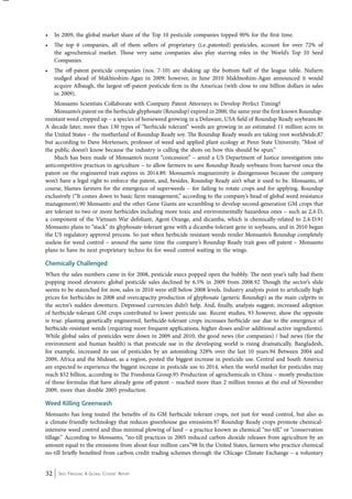 • In 2009, the global market share of the Top 10 pesticide companies topped 90% for the first time. 
• The top 6 companies, all of them sellers of proprietary (i.e.,patented) pesticides, account for over 72% of 
the agrochemical market. Those very same companies also play starring roles in the World’s Top 10 Seed 
Companies. 
• The off-patent pesticide companies (nos. 7-10) are shaking up the bottom half of the league table. Nufarm 
nudged ahead of Makhteshim-Agan in 2009; however, in June 2010 Makhteshim-Agan announced it would 
acquire Albaugh, the largest off-patent pesticide firm in the Americas (with close to one billion dollars in sales 
in 2009). 
Monsanto Scientists Collaborate with Company Patent Attorneys to Develop Perfect Timing? 
Monsanto’s patent on the herbicide glyphosate (Roundup) expired in 2000, the same year the first known Roundup-resistant 
weed cropped up – a species of horseweed growing in a Delaware, USA field of Roundup Ready soybeans.86 
A decade later, more than 130 types of “herbicide tolerant” weeds are growing in an estimated 11 million acres in 
the United States – the motherland of Roundup Ready soy. The Roundup Ready weeds are taking root worldwide,87 
but according to Dave Mortensen, professor of weed and applied plant ecology at Penn State University, “Most of 
the public doesn’t know because the industry is calling the shots on how this should be spun.” 
Much has been made of Monsanto’s recent “concession” – amid a US Department of Justice investigation into 
anticompetitive practices in agriculture – to allow farmers to save Roundup Ready soybeans from harvest once the 
patent on the engineered trait expires in 2014.89. Monsanto’s magnanimity is disingenuous because the company 
won’t have a legal right to enforce the patent, and, besides, Roundup Ready ain’t what it used to be. Monsanto, of 
course, blames farmers for the emergence of superweeds – for failing to rotate crops and for applying. Roundup 
exclusively (“It comes down to basic farm management,” according to the company’s head of global weed resistance 
management).90 Monsanto and the other Gene Giants are scrambling to develop second-generation GM crops that 
are tolerant to two or more herbicides including more toxic and environmentally hazardous ones – such as 2,4-D, 
a component of the Vietnam War defoliant, Agent Orange, and dicamba, which is chemically-related to 2,4-D.91 
Monsanto plans to “stack” its glyphosate-tolerant gene with a dicamba-tolerant gene in soybeans, and in 2010 began 
the US regulatory approval process. So just when herbicide resistant weeds render Monsanto’s Roundup completely 
useless for weed control – around the same time the company’s Roundup Ready trait goes off-patent – Monsanto 
plans to have its next proprietary techno fix for weed control waiting in the wings. 
Chemically Challenged 
When the sales numbers came in for 2008, pesticide execs popped open the bubbly. The next year’s tally had them 
popping mood elevators: global pesticide sales declined by 6.5% in 2009 from 2008.92 Though the sector’s slide 
seems to be staunched for now, sales in 2010 were still below 2008 levels. Industry analysts point to artificially high 
prices for herbicides in 2008 and overcapacity production of glyphosate (generic Roundup) as the main culprits in 
the sector’s sudden downturn. Depressed currencies didn’t help. And, finally, analysts suggest, increased adoption 
of herbicide-tolerant GM crops contributed to lower pesticide use. Recent studies, 93 however, show the opposite 
is true: planting genetically engineered, herbicide-tolerant crops increases herbicide use due to the emergence of 
herbicide-resistant weeds (requiring more frequent applications, higher doses and/or additional active ingredients). 
While global sales of pesticides were down in 2009 and 2010, the good news (for companies) / bad news (for the 
environment and human health) is that pesticide use in the developing world is rising dramatically. Bangladesh, 
for example, increased its use of pesticides by an astonishing 328% over the last 10 years.94 Between 2004 and 
2009, Africa and the Mideast, as a region, posted the biggest increase in pesticide use. Central and South America 
are expected to experience the biggest increase in pesticide use to 2014, when the world market for pesticides may 
reach $52 billion, according to The Freedonia Group.95 Production of agrochemicals in China – mostly production 
of those formulas that have already gone off-patent – reached more than 2 million tonnes at the end of November 
2009, more than double 2005 production. 
Weed Killing Greenwash 
Monsanto has long touted the benefits of its GM herbicide tolerant crops, not just for weed control, but also as 
a climate-friendly technology that reduces greenhouse gas emissions.97 Roundup Ready crops promote chemical-intensive 
weed control and thus minimal plowing of land – a practice known as chemical “no-till,” or “conservation 
tillage.” According to Monsanto, “no-till practices in 2005 reduced carbon dioxide releases from agriculture by an 
amount equal to the emissions from about four million cars.”98 In the United States, farmers who practice chemical 
no-till briefly benefited from carbon credit trading schemes through the Chicago Climate Exchange – a voluntary 
32 Seed Freedom: A Global Citizens’ Report 
 