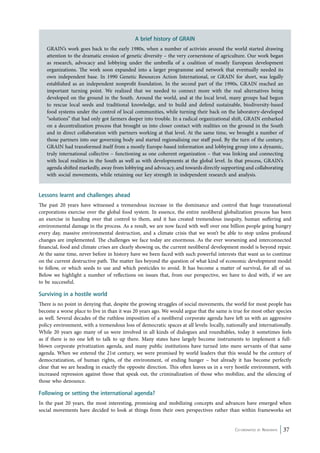 Lessons learnt and challenges ahead 
The past 20 years have witnessed a tremendous increase in the dominance and control that huge transnational 
corporations exercise over the global food system. In essence, the entire neoliberal globalization process has been 
an exercise in handing over that control to them, and it has created tremendous inequity, human suffering and 
environmental damage in the process. As a result, we are now faced with well over one billion people going hungry 
every day, massive environmental destruction, and a climate crisis that we won’t be able to stop unless profound 
changes are implemented. The challenges we face today are enormous. As the ever worsening and interconnected 
financial, food and climate crises are clearly showing us, the current neoliberal development model is beyond repair. 
At the same time, never before in history have we been faced with such powerful interests that want us to continue 
on the current destructive path. The matter lies beyond the question of what kind of economic development model 
to follow, or which seeds to use and which pesticides to avoid. It has become a matter of survival, for all of us. 
Below we highlight a number of reflections on issues that, from our perspective, we have to deal with, if we are 
to be successful. 
Surviving in a hostile world 
There is no point in denying that, despite the growing struggles of social movements, the world for most people has 
become a worse place to live in than it was 20 years ago. We would argue that the same is true for most other species 
as well. Several decades of the ruthless imposition of a neoliberal corporate agenda have left us with an aggressive 
policy environment, with a tremendous loss of democratic spaces at all levels: locally, nationally and internationally. 
While 20 years ago many of us were involved in all kinds of dialogues and roundtables, today it sometimes feels 
as if there is no one left to talk to up there. Many states have largely become instruments to implement a full-blown 
corporate privatization agenda, and many public institutions have turned into mere servants of that same 
agenda. When we entered the 21st century, we were promised by world leaders that this would be the century of 
democratization, of human rights, of the environment, of ending hunger – but already it has become perfectly 
clear that we are heading in exactly the opposite direction. This often leaves us in a very hostile environment, with 
increased repression against those that speak out, the criminalization of those who mobilize, and the silencing of 
those who denounce. 
Following or setting the international agenda? 
In the past 20 years, the most interesting, promising and mobilizing concepts and advances have emerged when 
social movements have decided to look at things from their own perspectives rather than within frameworks set 
Co-ordinated by Navdanya 37 
A brief history of GRAIN 
GRAIN’s work goes back to the early 1980s, when a number of activists around the world started drawing 
attention to the dramatic erosion of genetic diversity – the very cornerstone of agriculture. Our work began 
as research, advocacy and lobbying under the umbrella of a coalition of mostly European development 
organizations. The work soon expanded into a larger programme and network that eventually needed its 
own independent base. In 1990 Genetic Resources Action International, or GRAIN for short, was legally 
established as an independent nonprofit foundation. In the second part of the 1990s, GRAIN reached an 
important turning point. We realized that we needed to connect more with the real alternatives being 
developed on the ground in the South. Around the world, and at the local level, many groups had begun 
to rescue local seeds and traditional knowledge, and to build and defend sustainable, biodiversity-based 
food systems under the control of local communities, while turning their back on the laboratory-developed 
“solutions” that had only got farmers deeper into trouble. In a radical organizational shift, GRAIN embarked 
on a decentralization process that brought us into closer contact with realities on the ground in the South 
and in direct collaboration with partners working at that level. At the same time, we brought a number of 
those partners into our governing body and started regionalising our staff pool. By the turn of the century, 
GRAIN had transformed itself from a mostly Europe-based information and lobbying group into a dynamic, 
truly international collective – functioning as one coherent organization – that was linking and connecting 
with local realities in the South as well as with developments at the global level. In that process, GRAIN’s 
agenda shifted markedly, away from lobbying and advocacy, and towards directly supporting and collaborating 
with social movements, while retaining our key strength in independent research and analysis. 
 
