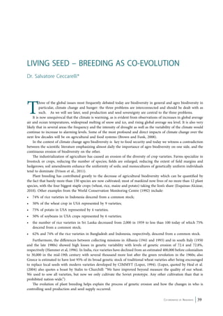 Living Seed – Breeding as Co-evolution 
Dr. Salvatore Ceccarelli* 
Three of the global issues most frequently debated today are biodiversity in general and agro biodiversity in 
particular, climate change and hunger: the three problems are interconnected and should be dealt with as 
such. As we will see later, seed production and seed sovereignty are central to the three problems. 
It is now unequivocal that the climate is warming, as is evident from observations of increases in global average 
air and ocean temperatures, widespread melting of snow and ice, and rising global average sea level. It is also very 
likely that in several areas the frequency and the intensity of drought as well as the variability of the climate would 
continue to increase to alarming levels. Some of the most profound and direct impacts of climate change over the 
next few decades will be on agricultural and food systems (Brown and Funk, 2008). 
In the context of climate change agro biodiversity is key to food security and today we witness a contradiction 
between the scientific literature emphasizing almost daily the importance of agro biodiversity on one side, and the 
continuous erosion of biodiversity on the other. 
The industrialization of agriculture has caused an erosion of the diversity of crop varieties. Farms specialize in 
livestock or crops, reducing the number of species; fields are enlarged, reducing the extent of field margins and 
hedgerows; soil amendments enhance the uniformity of soils; and monocultures of genetically uniform individuals 
tend to dominate (Frison et al., 2011). 
Plant breeding has contributed greatly to the decrease of agricultural biodiversity which can be quantified by 
the fact that barely more than 150 species are now cultivated; most of mankind now lives of no more than 12 plant 
species, with the four biggest staple crops (wheat, rice, maize and potato) taking the lion’s share (Esquinas-Alcázar, 
2010). Other examples from the World Conservation Monitoring Centre (1992) include: 
• 74% of rice varieties in Indonesia descend from a common stock; 
• 50% of the wheat crop in USA represented by 9 varieties; 
• 75% of potato in USA represented by 4 varieties; 
• 50% of soybeans in USA crops represented by 6 varieties; 
• the number of rice varieties in Sri Lanka decreased from 2,000 in 1959 to less than 100 today of which 75% 
Co-ordinated by Navdanya 39 
descend from a common stock; 
• 62% and 74% of the rice varieties in Bangladesh and Indonesia, respectively, descend from a common stock. 
Furthermore, the differences between collecting missions in Albania (1941 and 1993) and in south Italy (1950 
and the late 1980s) showed high losses in genetic variability with levels of genetic erosion of 72.4 and 72.8%, 
respectively (Hammer et al, 1996). In India, rice varieties have declined from an estimated 400,000 before colonialism 
to 30,000 in the mid-19th century with several thousand more lost after the green revolution in the 1960s; also 
Greece is estimated to have lost 95% of its broad genetic stock of traditional wheat varieties after being encouraged 
to replace local seeds with modern varieties developed by CIMMYT (Lopez, 1994). (Lopez, quoted by Heal et al. 
(2004) also quotes a boast by Stalin to Churchill: “We have improved beyond measure the quality of our wheat. 
We used to sow all varieties, but now we only cultivate the Soviet prototype. Any other cultivation than that is 
prohibited nation-wide.”) 
The evolution of plant breeding helps explain the process of genetic erosion and how the changes in who is 
controlling seed production and seed supply occurred. 
 