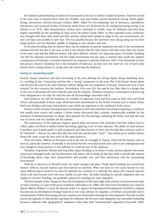 For millennia plant breeding was done (not necessarily in the way we define it today) by farmers. Selection started 
at the same time as domestication when the Neolithic man and women started intentional sowing, which applies 
strong, unconscious selection pressure (Zohary 2004). Alleles for non-shattering, lack of dormancy, reproductive 
determinacy and increased fertility of formerly sterile florets are all favored by the sowing-harvesting-sowing cycle 
(Harlan et al. 1973). After domestication, farmers have continued to modify crops for millennia and have been 
largely responsible for the spreading of crops across the planet (Gepts 2002). As they migrated across continents, 
they brought with them their seeds and their animals, which both needed to adapt to the new environments, the 
new soil types and possibly to new uses. This was possible because the seed they were taking along was far from 
being uniform and was therefore capable of adapting to new climates and soils. 
In the plant breeding done by farmers there was an emphasis on specific adaptation not only to the environment 
(climate and soil) but also to the uses, so that it was obvious that the same farmer will select more than one variety 
of the same crop and that different farmers will select different varieties. An important aspect of farmers’ breeding 
was that the selection environment and the target environment was the same, a situation that avoids the negative 
consequences of Genotype x Location interaction on response to selection (Falconer 1981). Over thousands of years 
this process (farmers’ breeding) led to the formation of landraces. As they were the result of a lot of hard work, 
farmers had a strong interest in saving seed and conserving the landraces. 
Saving or conserving seed? 
Farmers always conserved seed from harvesting to the next planting but saving implies doing something more, 
i.e., avoiding its loss. Conserving seed has also a “saving” component in the sense that if the farmer always plants 
and harvests the seed of the same landrace without falling into the temptation of buying “commercial seed of new 
varieties”, he also conserves the landrace. Nevertheless, if he sows ALL the seed he has, then there is a danger that 
in the case of adversities all is lost, both the seed and the landrace. Therefore saving has a connotation of preserving 
from disappearance not only the seed but also all the knowledge associated with it. 
Such landraces are still the backbone of a number of important food and feed crops in West Asia and North 
Africa, and particularly of those crops which have been domesticated in the Fertile Crescent such as wheat, barley, 
lentil and chickpea and many horticultural crops which are important in the traditional Arab cuisine. 
Farmers in this area have developed special techniques to store the seed from harvesting to planting in conditions 
that usually favor insects and rodents: a Syrian farmer discovered that a powder, commercially available for the 
treatment of intestinal parasites in sheep, when sprayed over the jute bags containing the barley seed kept the seed 
free of insects and was repellent for the rodents. 
The maintenance of the landraces requires special skills and farmers still remember that their fathers used to 
collect spikes (of wheat or barley) before harvesting, applying a sort of mass selection. The ability of some farmers 
to produce seed of good quality is well recognized, and when farmers in West Asia feel that their landrace needs to 
be “refreshed” − farmers say often that after few years the seed becomes “tired” – they always go to another farmer, 
always the same, to get the new seed (of the same landrace). 
There are stories, difficult to document such as the one of a drought in Tunisia, which left the farmers with no 
seed of a particular landrace. Eventually it was found that the wives had stored some seed in jars underground and 
even though in small quantity, it was sufficient to avoid the loss of the landraces. 
Therefore, long before Mendel and long before plant breeding as we know it today, farmers planted, harvested, 
stored and exchanged seeds, and fed themselves and others, and in doing all this they built a considerable amount 
of knowledge about crops, their characteristics and possible uses, and their interactions with the surrounding 
environment. 
With the re-discovery of Mendel’s work, two major changes took place. Firstly, plant breeding was moved from 
farmers’ fields to research stations and from farmers to scientists. What was done by very many farmers in very 
many different places started to be done by relatively few scientists in a relatively few places (the research stations) 
which with time became more and more similar to each other. Secondly, breeding for specific adaptation that was 
implicit in farmers’ breeding, was gradually replaced by breeding for wide adaptation. 
The best example of this change has been the development of the same high-yield varieties of common food crops 
in many countries, as a part of the green revolution. (Porceddu et al., 1988). The term Green Revolution was coined in 
March 1968 by William S. Gaud, the director of the U.S. Agency for International Development (USAID) to indicate 
the outcome of a development strategy based on a) new crop cultivars, b) irrigation, c) fertilizers, d) pesticides and e) 
mechanization. Within that strategy, the new varieties were obtained by selecting for wide adaptation. Not only was this 
exactly the opposite of what farmers had done for millennia, but the term wide adaptation was somewhat misleading 
because it indicates wide “geographical” adaptation rather than wide “environmental” adaptation (Ceccarelli, 1989). 
40 Seed Freedom: A Global Citizens’ Report 
 