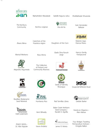 Mphatheleni Maukalule Sabelle Kaguna Julius VhoMakhadzi Vhutanda 
The Kamburu 
Community Kechinu Legesse Ana de Ita 
The Collective 
of Peasant and 
Community Reserves 
Kent Wheatly 
Seeds of Identity 
Nicaragua 
Baker Creek Heirloom 
Seed Company – 
Randel A. Agrella 
Iván Hernández 
Baltazar 
Álvaro Mena 
Catechists of the 
Huasteca region Daughters of the Corn 
Roberto Ugas 
Patricia Flores 
Marisol Medrano Rosa Alvina 
Gladis Dina Rurush 
Jorge 
Hancco family, 
Pampacorral 
Alejandro Argumedo 
Humberto Rios 
Brazillian Biodynamic 
Grupo de Reflexión Rural 
Seed Network Red Semillas Libres Debbie Barker 
Holli Cederholm 
Hands-on Organics – 
Alan Adesse 
Peac e Seeds – 
Dr. Alan Kapuler Isaura Andaluz James R. Veteto 
Four Bridges Traveling 
Permaculture Institute – 
Emigdio Ballon 
 
