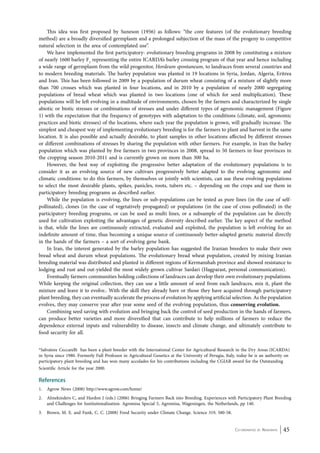 This idea was first proposed by Suneson (1956) as follows: “the core features (of the evolutionary breeding 
method) are a broadly diversified germplasm and a prolonged subjection of the mass of the progeny to competitive 
natural selection in the area of contemplated use”. 
We have implemented the first participatory- evolutionary breeding programs in 2008 by constituting a mixture 
of nearly 1600 barley F2 representing the entire ICARDA’s barley crossing program of that year and hence including 
a wide range of germplasm from the wild progenitor, Hordeum spontaneum, to landraces from several countries and 
to modern breeding materials. The barley population was planted in 19 locations in Syria, Jordan, Algeria, Eritrea 
and Iran. This has been followed in 2009 by a population of durum wheat consisting of a mixture of slightly more 
than 700 crosses which was planted in four locations, and in 2010 by a population of nearly 2000 segregating 
populations of bread wheat which was planted in two locations (one of which for seed multiplication). These 
populations will be left evolving in a multitude of environments, chosen by the farmers and characterized by single 
abiotic or biotic stresses or combinations of stresses and under different types of agronomic management (Figure 
1) with the expectation that the frequency of genotypes with adaptation to the conditions (climate, soil, agronomic 
practices and biotic stresses) of the locations, where each year the population is grown, will gradually increase. The 
simplest and cheapest way of implementing evolutionary breeding is for the farmers to plant and harvest in the same 
location. It is also possible and actually desirable, to plant samples in other locations affected by different stresses 
or different combinations of stresses by sharing the population with other farmers. For example, in Iran the barley 
population which was planted by five farmers in two provinces in 2008, spread to 50 farmers in four provinces in 
the cropping season 2010-2011 and is currently grown on more than 300 ha. 
However, the best way of exploiting the progressive better adaptation of the evolutionary populations is to 
consider it as an evolving source of new cultivars progressively better adapted to the evolving agronomic and 
climatic conditions: to do this farmers, by themselves or jointly with scientists, can use these evolving populations 
to select the most desirable plants, spikes, panicles, roots, tubers etc. – depending on the crops and use them in 
participatory breeding programs as described earlier. 
While the population is evolving, the lines or sub-populations can be tested as pure lines (in the case of self-pollinated), 
clones (in the case of vegetatively propagated) or populations (in the case of cross pollinated) in the 
participatory breeding programs, or can be used as multi lines, or a subsample of the population can be directly 
used for cultivation exploiting the advantages of genetic diversity described earlier. The key aspect of the method 
is that, while the lines are continuously extracted, evaluated and exploited, the population is left evolving for an 
indefinite amount of time, thus becoming a unique source of continuously better-adapted genetic material directly 
in the hands of the farmers – a sort of evolving gene bank. 
In Iran, the interest generated by the barley population has suggested the Iranian breeders to make their own 
bread wheat and durum wheat populations. The evolutionary bread wheat population, created by mixing Iranian 
breeding material was distributed and planted in different regions of Kermanshah province and showed resistance to 
lodging and rust and out-yielded the most widely grown cultivar Sardari (Hagparast, personal communication). 
Eventually farmers communities holding collections of landraces can develop their own evolutionary populations. 
While keeping the original collection, they can use a little amount of seed from each landraces, mix it, plant the 
mixture and leave it to evolve.. With the skill they already have or those they have acquired through participatory 
plant breeding, they can eventually accelerate the process of evolution by applying artificial selection. As the population 
evolves, they may conserve year after year some seed of the evolving population, thus conserving evolution. 
Combining seed saving with evolution and bringing back the control of seed production in the hands of farmers, 
can produce better varieties and more diversified that can contribute to help millions of farmers to reduce the 
dependence external inputs and vulnerability to disease, insects and climate change, and ultimately contribute to 
food security for all. 
*Salvatore Ceccarelli has been a plant breeder with the International Center for Agricultural Research in the Dry Areas (ICARDA) 
in Syria since 1980. Formerly Full Professor in Agricultural Genetics at the University of Perugia, Italy, today he is an authority on 
participatory plant breeding and has won many accolades for his contributions including the CGIAR award for the Outstanding 
Scientific Article for the year 2000. 
References 
1. Agrow News (2008) http://www.agrow.com/home/ 
2. Almekinders C, and Hardon J (eds.) (2006) Bringing Farmers Back into Breeding. Experiences with Participatory Plant Breeding 
and Challenges for Institutionalization. Agromisa Special 5, Agromisa, Wageningen, the Netherlands, pp 140. 
Co-ordinated by Navdanya 45 
3. Brown, M. E. and Funk, C. C. (2008) Food Security under Climate Change. Science 319, 580-58. 
 