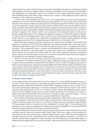 engineering has been used to develop “Genetic Use Restriction Technologies” that prevent a seed from germinating 
unless proprietary chemicals are applied. Dubbed “Terminator Technologies” by activist groups (ETC Group 2002), 
their development has no agronomic function but is intended to solve industry’s plant-back problem in crops 
where hybridization has proven elusive (wheat, soybeans) and in nations in which intellectual property rights are 
nonexistent or their enforcement is ineffectual. 
A second route to the expropriation of farmers’ access to the reproducibility of seed has been the progressive 
development of ever more restrictive intellectual property rights legislation. The 1961 creation of the Union for the 
Protection of New Varieties of Plants by six European nations stimulated passage of the 1970 Plant Variety Protection 
Act in the United States. Though the specific legal and policy mechanisms have been somewhat different between 
Europe and North America (Bocci 2009), all have fostered a regulatory environment that has resulted in continuous 
contraction of the spaces and modalities available to informal seed exchange and growing restrictions on the “farmers’ 
privilege” (as opposed to the “breeders’ rights”) to save and replant seed of protected varieties. Over the last two 
decades, standard utility patents have increasingly been applied to crop genetics in both North America and Europe. 
The absence of farmers’ privilege/exclusion clauses in patent law has rendered plant-back unambiguously illegal in 
Canada and the U.S., and companies such as Monsanto and Syngenta have initiated a brutal propaganda and legal 
assault against farmers found to be violating their property rights (Center for Food Safety 2004). 
Both national and transnational structures of governance are being used to promulgate and extend this legal 
framework at a global scale. The World Trade Organization now requires all member-states to offer some form of 
intellectual property rights for plants. Such a provision was imposed on Iraq by the U.S. occupation administration, 
and similar – if less transparently coercive – pressures are being applied by the advanced capitalist nations in trade 
negotiations with partners in the Global South. As a result, many countries have established laws that attenuate 
farmers’ rights to save and replant seed (GRAIN 2003). Not only are these regulations effectively an enclosure of 
farmers’ practices as well as their genetic resources, but as incentives for private investment they become a platform 
and justification for the debilitation of public breeding programs. 
Farmers are not the only ones to find choices about how to perform their work – or if they can even undertake 
it – constrained by the growth of intellectual property rights. Public plant scientists especially find their “freedom 
to operate” being circumscribed by proliferating “patent thickets” (Graf et al. 2003). The ongoing emasculation of 
public research institutions (e.g., universities, government facilities, the CGIAR system), and the subordination of their 
work to corporate objectives has resulted in an overwhelming focus on the private sector development of genetically 
modified (GM) varieties (Gepts 2004). The failure of public science to provide an alternative to corporate seeds has 
permitted the global dissemination of crop varieties that do not meet the needs of most farmers, that often cannot 
be legally saved, that reinforce the expansion of unsustainable monocultures, and that too often contaminate other 
varieties with proprietary transgenes (Rosset 2006). 
On Beyond Farmers’ Rights? 
An encouraging feature of the past decade has been the emergence of a robust, globally distributed resistance to 
the ways in which capital has chosen to shape global agricultural markets, develop biotechnology, and construct 
intellectual property rights (IPRs) (Schurman and Kelso 2003). Widespread popular aversion to patents on life-forms 
and to such pernicious applications as “Terminator Technology” has been joined to concerns in the scientific 
community about growing limits on their own “freedom to operate” amongst the proliferating corporate “patent 
thickets.” Farmers, indigenous peoples, and civil society advocacy groups have been working in the context of a 
diffuse but powerful social movement that has had success at slowing – though certainly not stopping – what has 
come to be broadly understood as the project of corporate “globalization” in agriculture. 
But if resistance activities have shown increasing numbers of people that “another world” is necessary, it becomes 
even more important to show them that another world is actually possible. In this arena, farmers and indigenous 
peoples and advocacy groups have not been as successful in working toward seed sovereignty as might be hoped. 
The three principal avenues for this effort have been establishment of “farmers’ rights” at the international level, 
proposals for various sui generis arrangements in national contexts, and the promulgation of a wide range of bilateral 
agreements between bioprospectors and target communities themselves. 
Much of the affirmative action that has been pursued on genetic resources over the last twenty-five years has been 
undertaken under the rubric of the construct called “farmers’ rights.” Alas, farmers’ rights as they have appeared in 
international fora have been little more than a rhetorical sleight of hand, a means of diverting activist energies into 
prolonged discussions with the corporate/bureaucratic masters of passive-aggressive negotiation. A second line of 
action has involved efforts to exploit the sui generis opening in the WTO’s Agreement on Trade-Related Aspects of 
Intellectual Property Rights (TRIPS). In practice, many nations – often under pressure from the USA and other advanced 
48 Seed Freedom: A Global Citizens’ Report 
 