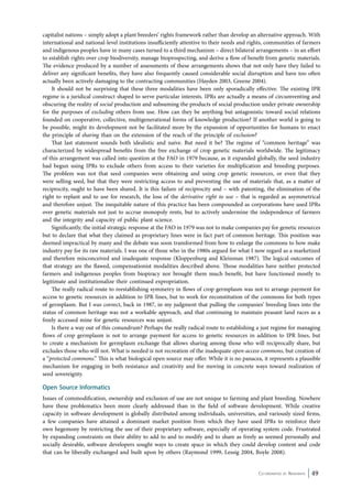 capitalist nations – simply adopt a plant breeders’ rights framework rather than develop an alternative approach. With 
international and national-level institutions insufficiently attentive to their needs and rights, communities of farmers 
and indigenous peoples have in many cases turned to a third mechanism – direct bilateral arrangements – in an effort 
to establish rights over crop biodiversity, manage bioprospecting, and derive a flow of benefit from genetic materials. 
The evidence produced by a number of assessments of these arrangements shows that not only have they failed to 
deliver any significant benefits, they have also frequently caused considerable social disruption and have too often 
actually been actively damaging to the contracting communities (Hayden 2003, Greene 2004). 
It should not be surprising that these three modalities have been only sporadically effective. The existing IPR 
regime is a juridical construct shaped to serve particular interests. IPRs are actually a means of circumventing and 
obscuring the reality of social production and subsuming the products of social production under private ownership 
for the purposes of excluding others from use. How can they be anything but antagonistic toward social relations 
founded on cooperative, collective, multigenerational forms of knowledge production? If another world is going to 
be possible, might its development not be facilitated more by the expansion of opportunities for humans to enact 
the principle of sharing than on the extension of the reach of the principle of exclusion? 
That last statement sounds both idealistic and naive. But need it be? The regime of “common heritage” was 
characterized by widespread benefits from the free exchange of crop genetic materials worldwide. The legitimacy 
of this arrangement was called into question at the FAO in 1979 because, as it expanded globally, the seed industry 
had begun using IPRs to exclude others from access to their varieties for multiplication and breeding purposes. 
The problem was not that seed companies were obtaining and using crop genetic resources, or even that they 
were selling seed, but that they were restricting access to and preventing the use of materials that, as a matter of 
reciprocity, ought to have been shared. It is this failure of reciprocity and – with patenting, the elimination of the 
right to replant and to use for research, the loss of the derivative right to use – that is regarded as asymmetrical 
and therefore unjust. The inequitable nature of this practice has been compounded as corporations have used IPRs 
over genetic materials not just to accrue monopoly rents, but to actively undermine the independence of farmers 
and the integrity and capacity of public plant science. 
Significantly, the initial strategic response at the FAO in 1979 was not to make companies pay for genetic resources 
but to declare that what they claimed as proprietary lines were in fact part of common heritage. This position was 
deemed impractical by many and the debate was soon transformed from how to enlarge the commons to how make 
industry pay for its raw materials. I was one of those who in the 1980s argued for what I now regard as a marketized 
and therefore misconceived and inadequate response (Kloppenburg and Kleinman 1987). The logical outcomes of 
that strategy are the flawed, compensationist modalities described above. Those modalities have neither protected 
farmers and indigenous peoples from biopiracy nor brought them much benefit, but have functioned mostly to 
legitimate and institutionalize their continued expropriation. 
The really radical route to reestablishing symmetry in flows of crop germplasm was not to arrange payment for 
access to genetic resources in addition to IPR lines, but to work for reconstitution of the commons for both types 
of germplasm. But I was correct, back in 1987, in my judgment that pulling the companies’ breeding lines into the 
status of common heritage was not a workable approach, and that continuing to maintain peasant land races as a 
freely accessed mine for genetic resources was unjust. 
Is there a way out of this conundrum? Perhaps the really radical route to establishing a just regime for managing 
flows of crop germplasm is not to arrange payment for access to genetic resources in addition to IPR lines, but 
to create a mechanism for germplasm exchange that allows sharing among those who will reciprocally share, but 
excludes those who will not. What is needed is not recreation of the inadequate open-access commons, but creation of 
a “protected commons.” This is what biological open source may offer. While it is no panacea, it represents a plausible 
mechanism for engaging in both resistance and creativity and for moving in concrete ways toward realization of 
seed sovereignty. 
Open Source Informatics 
Issues of commodification, ownership and exclusion of use are not unique to farming and plant breeding. Nowhere 
have these problematics been more clearly addressed than in the field of software development. While creative 
capacity in software development is globally distributed among individuals, universities, and variously sized firms, 
a few companies have attained a dominant market position from which they have used IPRs to reinforce their 
own hegemony by restricting the use of their proprietary software, especially of operating system code. Frustrated 
by expanding constraints on their ability to add to and to modify and to share as freely as seemed personally and 
socially desirable, software developers sought ways to create space in which they could develop content and code 
that can be liberally exchanged and built upon by others (Raymond 1999, Lessig 2004, Boyle 2008). 
Co-ordinated by Navdanya 49 
 