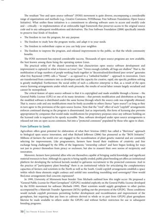 The resultant “free and open source software” (FOSS) movement is quite diverse, encompassing a considerable 
range of organizations and methods (e.g., Creative Commons, FOSSBazaar, Free Software Foundation, Open Source 
Initiative). What unifies these initiatives is a commitment to allowing software users to access and modify code 
and – critically – to implementation of an enforceable legal framework that preserves access to the original source 
code and to any subsequent modifications and derivatives. The Free Software Foundation (2008) specifically intends 
to preserve four kinds of freedom: 
• The freedom to run the program, for any purpose. 
• The freedom to study how the program works, and adapt it to your needs. 
• The freedom to redistribute copies so you can help your neighbor. 
• The freedom to improve the program, and released improvements to the public, so that the whole community 
benefits. 
The FOSS movement has enjoyed considerable success. Thousands of open source programs are now available, 
the best known among them being the operating system Linux. 
The practical utility of the shared innovation that characterizes open source software development and 
improvement is captured in what is known as Linus’ Law: “Given enough eyeballs, all bugs are shallow.” That is, the 
mobilization of large numbers of people working freely together in “decentralized/distributed peer review” generates 
what Eric Raymond (1999) calls a “bazaar” – as opposed to a “cathedral-builder” – approach to innovation. Users 
are transformed from customers into co-developers and the capacity for creative, rapid, site-specific problem-solving 
is greatly multiplied. Furthermore the social utility of such a collective enterprise is that, as a result of the open 
source licensing arrangements under which work proceeds, the results of social labor remain largely socialized and 
cannot be monopolized. 
The critical feature of open source software is that it is copyrighted and made available through a license – the 
General Public License (GPL) or one of its many iterations – that permits modification and distribution as long as 
the modified software is distributed under the same license through which the source code was originally obtained. 
That is, source code and any modifications must be freely accessible to others (hence “open source”) as long as they 
in turn agree to the provisions of the open source license. Note that the “viral” effect of such “copyleft” arrangements 
enforces continued sharing as the program is disseminated. Just as importantly, this form of licensing also prevents 
appropriation by companies that would make modifications for proprietary purposes since any software building on 
the licensed code is required to be openly accessible. Thus, software developed under open source arrangements is 
released not into an open access commons, but into a “protected commons” populated by those who agree to share. 
From Software to Seeds 
Agriculture offers great potential for elaboration of what Ravi Srinivas (2002) has called a “BioLinux” approach 
to biological open source innovation, and what Richard Jefferson (2006) has pioneered as the “BiOS Initiative.” 
Millions of farmers the world over are engaged in the recombination of plant genetic material and are constantly 
selecting for improvements. Like programmers, farmers have found their traditions of creativity and free 
exchange being challenged by the IPRs of the hegemonic “ownership culture” and have begun looking for ways 
not just to protect themselves from piracy or enclosure, but also to reassert their own norms of reciprocity and 
innovation. 
Moreover, farmers have potential allies who are themselves capable of bringing useful knowledge and significant 
material resources to bear. Although its capacity is being rapidly eroded, public plant breeding yet offers an institutional 
platform for developing the technical kernels needed to galvanize recruitment to the protected commons. And in 
the practice of “participatory plant breeding” there is an institutional vehicle for articulating the complementary 
capacities of farmers and scientists in the North as well as the South. Could copyleft arrangements establish a space 
within which these elements might coalesce and unfold into something resembling seed sovereignty? How would 
BioLinux arrangements find concrete expression? 
In 1999, University of Minnesota bean breeder Tom Michaels outlined how this might occur. He proposed a 
“General Public License for Plant Germplasm” (GPLPG) modeled explicitly on the General Public License developed 
by the FOSS movement for software Michaels 1999). Plant scientists would supply germplasm to other parties 
accompanied by a Materials Transfer Agreement (MTA) spelling out the provisions of the GPLPG. Those conditions 
would include copyleft provisions permitting further development and recombination and improvement of the 
germplasm, but requiring that any lines or cultivars derived in whole or in part from GPLPG plant germplasm 
likewise be made available to others under the GPLPG and without further restriction for use in subsequent 
breeding programs. 
50 Seed Freedom: A Global Citizens’ Report 
 