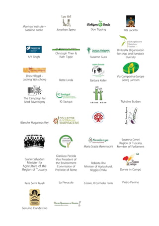 Manitou Institute – 
Suzanne Foote Jonathan Spero Don Tipping Rita Jacinto 
A V Singh 
Christoph Then & 
Ruth Tippe Susanne Gura 
Umbrella Organisation 
for crop and livestock 
diversity 
Dreschflegel – 
Ludwig Watschong Rette Linda Barbara Keller 
Via Campesina-Europe 
Georg Janssen 
The Campaign for 
Seed Sovereignty IG Saatgut Tiphaine Burban 
Blanche Magarinos-Rey 
Susanna Cenni 
Region of Tuscany 
Member of Parliament 
Gianni Salvadori 
Minister for 
Agriculture of the 
Region of Tuscany 
Maria Grazia Mammucini 
Gianluca Peciola 
Vice President of 
the Environment 
Commission of 
Province of Rome Donne in Campo 
Rete Semi Rurali La Fierucola 
Genuino Clandestino 
Roberta Rivi 
Minister of Agricultural, 
Reggio Emilia 
Cesare, Il Cornolio Farm Pietro Perrino 
 