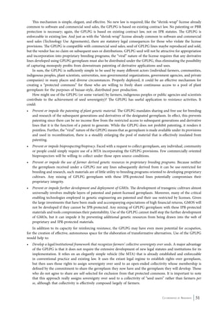 This mechanism is simple, elegant, and effective. No new law is required; like the “shrink-wrap” license already 
common to software and commercial seed sales, the GPLPG is based on existing contract law. No patenting or PBR 
protection is necessary; again, the GPLPG is based on existing contract law, not on IPR statutes. The GPLPG is 
enforceable in existing law. And just as with the “shrink-wrap” license already common to software and commercial 
seed sales (Technology Use Agreements), there are statutory legal consequences for those who violate the license 
provisions. The GPLPG is compatible with commercial seed sales; seed of GPLPG lines maybe reproduced and sold, 
but the vendor has no claim on subsequent uses or distributions. GPLPG seed will not be attractive for appropriation 
and incorporation into proprietary breeding programs; the “viral” nature of the license requires that any derivative 
lines developed using GPLPG germplasm must also be distributed under the GPLPG, thus eliminating the possibility 
of capturing monopoly profits from downstream patenting of derivative applications and uses. 
In sum, the GPLPG is sufficiently simple to be used by many different actors (individual farmers, communities, 
indigenous peoples, plant scientists, universities, non-governmental organizations, government agencies, and private 
companies) in many places and diverse circumstances. Properly deployed, it could be an effective mechanism for 
creating a “protected commons” for those who are willing to freely share continuous access to a pool of plant 
germplasm for the purposes of bazaar-style, distributed peer production. 
How might use of the GPLPG (or some variant) by farmers, indigenous peoples or public agencies and scientists 
contribute to the achievement of seed sovereignty)? The GPLPG has useful application to resistance activities. It 
could: 
• Prevent or impede the patenting of plant genetic material. The GPLPG mandates sharing and free use for breeding 
and research of the subsequent generations and derivatives of the designated germplasm. In effect, this prevents 
patenting since there can be no income flow from the restricted access to subsequent generations and derivative 
lines that it is the function of a patent to generate. While the GPLPG does not prohibit patenting, it renders it 
pointless. Further, the “viral” nature of the GPLPG means that as germplasm is made available under its provisions 
and used in recombination, there is a steadily enlarging the pool of material that is effectively insulated from 
patenting. 
• Prevent or impede bioprospecting/biopiracy. Faced with a request to collect germplasm, any individual, community 
or people could simply require use of a MTA incorporating the GPLPG provisions. Few commercially oriented 
bioprospectors will be willing to collect under those open source conditions. 
• Prevent or impede the use of farmer derived genetic resources in proprietary breeding programs. Because neither 
the germplasm received under a GPLPG nor any lines subsequently derived from it can be use-restricted for 
breeding and research, such materials are of little utility to breeding programs oriented to developing proprietary 
cultivars. Any mixing of GPLPG germplasm with these IPR-protected lines potentially compromises their 
proprietary integrity. 
• Prevent or impede further development and deployment of GMOs. The development of transgenic cultivars almost 
universally involves multiple layers of patented and patent-licensed germplasm. Moreover, many of the critical 
enabling technologies employed in genetic engineering are patented and their use restricted by licenses. Given 
the large investments that have been made and accompanying expectations of high financial returns, GMOS will 
not be developed if they cannot be IPR-protected. Any mixing of GPLPG germplasm with these IPR-protected 
materials and tools compromises their patentability. Use of the GPLPG cannot itself stop the further development 
of GMOs, but it can impede it by preventing additional genetic resources from being drawn into the web of 
proprietary and IPR-protected materials. 
In addition to its capacity for reinforcing resistance, the GPLPG may have even more potential for occupation, 
for the creation of effective, autonomous space for the elaboration of transformative alternatives. Use of the GPLPG 
would help to: 
• Develop a legal/institutional framework that recognizes farmers’ collective sovereignty over seeds. A major advantage 
of the GPLPG is that it does not require the extensive development of new legal statutes and institutions for its 
implementation. It relies on an elegantly simple vehicle (the MTA) that is already established and enforceable 
in conventional practice and existing law. It uses the extant legal regime to establish rights over germplasm, 
but then uses those rights to assign sovereignty over seed to an open-ended collectivity whose membership is 
defined by the commitment to share the germplasm they now have and the germplasm they will develop. Those 
who do not agree to share are self-selected for exclusion from that protected commons. It is important to note 
that this approach really assigns sovereignty over seed to a collectivity of “seed users” rather than farmers per 
se, although that collectivity is effectively composed largely of farmers. 
Co-ordinated by Navdanya 51 
 