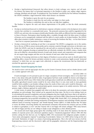 • Develop a legal/institutional framework that allows farmers to freely exchange, save, improve, and sell seeds. 
For farmers, the feature that is of principal importance is the freedom to plant, save, replant, adapt, improve, 
exchange, distribute and sell seeds. To paraphrase the “four freedoms” specified by the Free Software Foundation, 
the GPLPG establishes a legal framework within which farmers can maintain: 
The freedom to grow the seed, for any purpose. 
The freedom to study how the seed works, and adapt it to their needs. 
The freedom to redistribute the seed so they can help their neighbors. 
The freedom to improve the seed, and release improvements to the public, so that the whole community 
benefits. 
• Develop an institutional framework in which farmers cooperate with plant scientists in the development of new plant 
varieties that contribute to a sustainable food system. The protected commons that could be engendered by the 
GPLPG can, and must, also encompass scientific plant breeders whose skills are different from but complementary 
to those of farmers. Participatory plant breeding offers a modality through which the labor power of millions 
of farmers can be synergistically combined with the skills of a much smaller set of plant breeders. The GPLPG 
offers plant scientists in public institutions a means of recovering the freedoms that they – no less than farmers 
– have lost to corporate penetration of their workplaces. 
• Develop a framework for marketing of seed that is not patented. The GPLPG is antagonistic not to the market, 
but to the use of IPRs to extract excess profits and to constrain creativity through restrictions on derivative uses. 
Under the GPLPG, seed may be reproduced for sale and sold on commercial markets. By carving out a space 
from which companies focusing on patented lines are effectively excluded, the GPLPG creates a market niche 
that can be filled by a decentralized network of small scale, farmer-owned, and cooperative seed companies that 
do not require large margins and that serve the interests of seed users rather than investors. 
In the face of increasing restrictions on their degrees of freedom to access and use seed, we should explore how 
copylefting offers a means for farmers and plant scientists to create a semi-autonomous, legally secured, “protected 
commons” in which they can once again work collectively to express the inventiveness that has historically so 
enriched the agronomic gene pool. 
Conclusion: Toward Occupying the Seed 
We should sit down with the legal people who drew up the Creative Commons licenses and see whether farmers could 
use a similar approach with seeds. 
52 Seed Freedom: A Global Citizens’ Report 
José Bové (2005: 11) 
If seed sovereignty is to be pursued as part of a larger conception of food sovereignty, what is to be done? José 
Bové is clear about what path should be taken. If germplasm had been made available by farmers and indigenous 
peoples under the GPLPG since 1950, I believe that world agriculture would look very different today. At a minimum, 
the public agricultural research system would be far more robust than it is now, most seeds in most genebanks 
would be freely available to any breeders willing to share the results of their work, and it would be Monsanto – not 
farmers – that would be finding the international plant genetic resources regime to be unduly restrictive. With such 
potency, might a Biolinux approach be useful today? 
A wide variety of analysts have grappled with what to do about the asymmetric and unjust character of plant 
germplasm use and exchange. Their counsel can be separated into three types. The first is to do nothing. Some are 
so overwhelmed by practical complexities and moral ambiguities that they simply don’t know what to do and fail to 
provide any effective guidance at all (e.g., Gepts 2004, Eyzaguirre and Dennis 2006). Others bemoan the problematics 
of existing arrangements, but accept their inevitability (e.g., Wright 1998). Brush (2007: 1511), dusting off an old seed 
industry apologia, concludes that existing mechanisms of development assistance and technology transfer represent 
sufficient means of ensuring “reciprocity” and “benefit sharing.” Fowler (2003:3, 11) flatly declares that “for better 
or worse, the debate concerning whether the international community will sanction the existence and use of IPRs 
in relation to germplasm...is over” and that “Anyone who is not happy will remain unhappy.” Well, many farmers 
are still not happy and they are not willing to simply accept unhappiness as their allotted portion. 
The second and much larger group agrees that something needs to be done about the injustices, but that the 
realities of corporate power and a dominant capitalism require a “situational pragmatism” (Brown 1998: 205) that 
involves cutting the best deal you can. So Mgbeoji (2006: 170) recommends that indigenous peoples consider a 
“more astute and pragmatic response” to patenting of sacred plants. Salazar et al. (2007) advise trying out the new 
and trendy “declaration of origin” as a means of preventing appropriation. This is the well worn terrain of all the 
bioprospecting contracts and the discoverer’s rights and the geographic indications and the biopartnerships and 
 