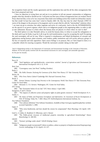 the recognition funds and the royalty agreements and the exploration fees and the all the other arrangements that 
have been proposed and tried. 
I have no objection to trying them out and am in no position to tell any peasant communities or indigenous 
peoples what they should or should not do. I will point out that none of these arrangements have yet worked. Darryl 
Posey observed that, as far as he was concerned, these deals were holding actions that would not enfranchise anyone 
but that would “at least buy some time” (cited in Hayden 2003: 38). But, buy time for what? Hurtado (1999:7-8) 
warns of the dangers in the pressures to be pragmatic and to accept what he calls the “intermediate” solutions where 
“...we must not go to extremes, but rather negotiate and arrive at a mid-point. And in this the INTERMEDIATES 
are the special or sui generis regimes, which seek to sit indigenous people at the negotiating tables, in order to talk 
us into submission. Because it is there where the banana skins are placed, it is there where we start to skid.” 
The third option is to take Hurtado’s advice, to avoid the banana skins, to refuse to accept the unhappiness or 
the deals and to go for broke, to go for it all, to go for real transformation, to go for occupying the seed! Occupying 
the seed sovereignty will not be easy. What is required is simultaneous and linked development of concepts and 
applications among farmers, plant scientists, seed vendors, public institutions and civil society advocacy groups in 
the face of corporate and state opposition. Open source biology is no panacea. But, as I have hoped to show, it is 
a plausible vehicle for enacting occupation. Would the movement consider taking on that task? 
*Jack R. Kloppenburg teaches in the Department of Community and Environmental Sociology at the University of Wisconsin, 
Madison. He has been greatly involved with the international movements for seed sovereignty and sustainable agriculture 
for the past two decades. 
References 
Bocci, R. 
2009 “Seed legislation and agrobiodiversity: conservation varieties.” Journal of Agriculture and Environment for 
Co-ordinated by Navdanya 53 
International Development 103 (1-2): 31-49. 
Bové, José 
2005 “Convergence zone: José Bové.” Seedling (October). 
Boyle, J. 
2008 The Public Domain: Enclosing the Commons of the Mind. New Haven, CT: Yale University Press. 
Brown, M. 
2003. Who Owns Native Culture? Cambridge MA: Harvard University Press. 
Brush, S. 
2004 Farmers’ Bounty: Locating Crop Diversity in the Contemporary World. New Haven CT: Yale University Press. 
Center for Food Safety 
2004 Monsanto vs. U.S. Farmers. Washington, DC: Center for Food Safety. 
ETC Group 
2002 “Ban Terminator before it’s too late.” ETC News release, 5 April 2002. 
Eyzaguirre, P. and E. Dennis 
2007 “The impacts of collective action and property rights on plant genetic resources.” World Development 35, 9. 
Fowler, C. 
2003 The Status of Public and Proprietary Germplasm and Information: An Assessment of Recent Developments at 
FAO. IP Strategy Today No. 7-2003. Ithaca NY: bioDevelopments-International Institute, Inc. 
Free Software Foundation 
2008 “Free software definition.” Free Software Foundation, Available at http://www.gnu.org/philosophy/feee-sw.html, 
accessed September 1, 2008. 
Gepts, P. 
2004 “Who owns biodiversity, and how should the owners be compensated.” Plant Physiology 134 (April): 1295- 
1307. 
Graf G., S. Cullen, K. Bradford, D. Zilberman, and A. Bennet 
2003 “The Public-private structure of intellectual property ownership in agricultural biotechnology.” Nature 
Biotechnology 21: 989-995. 
GRAIN 
2003 “Farmers’ privilege under attack.” GRAIN Briefings (June). 
Greene, S. 
2004 “Indigenous people incorporated? Culture as politics, culture as property in biopharmaceutical bioprospecting’. 
Current Anthropology 45 (2) (April): 211-237. 
 