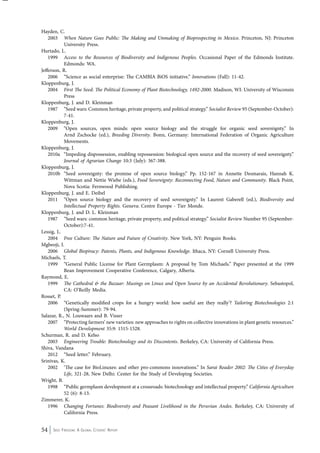 Hayden, C. 
2003 When Nature Goes Public: The Making and Unmaking of Bioprospecting in Mexico. Princeton, NJ: Princeton 
University Press. 
Hurtado, L. 
1999 Access to the Resources of Biodiversity and Indigenous Peoples. Occasional Paper of the Edmonds Institute. 
Edmonds: WA. 
Jefferson, R. 
2006 “Science as social enterprise: The CAMBIA BiOS initiative.” Innovations (Fall): 11-42. 
Kloppenburg, J. 
2004 First The Seed: The Political Economy of Plant Biotechnology, 1492-2000. Madison, WI: University of Wisconsin 
Press 
Kloppenburg, J. and D. Kleinman 
1987 “Seed wars: Common heritage, private property, and political strategy.” Socialist Review 95 (September-October): 
7-41. 
Kloppenburg, J. 
2009 “Open sources, open minds: open source biology and the struggle for organic seed sovereignty.” In 
Arnd Zschocke (ed.), Breeding Diversity. Bonn, Germany: International Federation of Organic Agriculture 
Movements. 
Kloppenburg, J. 
2010a “Impeding dispossession, enabling repossession: biological open source and the recovery of seed sovereignty.” 
Journal of Agrarian Change 10:3 (July): 367-388. 
Kloppenburg, J. 
2010b “Seed sovereignty: the promise of open source biology.” Pp. 152-167 in Annette Desmarais, Hannah K. 
Wittman and Nettie Wiebe (eds.), Food Sovereignty: Reconnecting Food, Nature and Community. Black Point, 
Nova Scotia: Fernwood Publishing. 
Kloppenburg, J. and E. Deibel 
2011 “Open source biology and the recovery of seed sovereignty.” In Laurent Gaberell (ed.), Biodiversity and 
Intellectual Property Rights. Geneva: Centre Europe - Tier Monde. 
Kloppenburg, J. and D. L. Kleinman 
1987 “Seed wars: common heritage, private property, and political strategy.” Socialist Review Number 95 (September- 
October):7-41. 
Lessig, L. 
2004 Free Culture: The Nature and Future of Creativity. New York, NY: Penguin Books. 
Mgbeoji, I. 
2006 Global Biopiracy: Patents, Plants, and Indigenous Knowledge. Ithaca, NY: Cornell University Press. 
Michaels, T. 
1999 “General Public License for Plant Germplasm: A proposal by Tom Michaels.” Paper presented at the 1999 
Bean Improvement Cooperative Conference, Calgary, Alberta. 
Raymond, E. 
1999 The Cathedral & the Bazaar: Musings on Linux and Open Source by an Accidental Revolutionary. Sebastopol, 
CA: O’Reilly Media. 
Rosset, P. 
2006 “Genetically modified crops for a hungry world: how useful are they really’? Tailoring Biotechnologies 2:1 
(Spring-Summer): 79-94. 
Salazar, R., N. Louwaars and B. Visser 
2007 “Protecting farmers’ new varieties: new approaches to rights on collective innovations in plant genetic resources.” 
World Development 35:9: 1515-1528. 
Schurman, R. and D. Kelso 
2003 Engineering Trouble: Biotechnology and its Discontents. Berkeley, CA: University of California Press. 
Shiva, Vandana 
2012 “Seed letter.” February. 
Srinivas, K. 
2002 ‘The case for BioLinuxes: and other pro-commons innovations.” In Sarai Reader 2002: The Cities of Everyday 
Life, 321-28, New Delhi: Center for the Study of Developing Societies. 
Wright, B. 
1998 “Public germplasm development at a crossroads: biotechnology and intellectual property.” California Agriculture 
52 (6): 8-13. 
Zimmerer, K. 
1996 Changing Fortunes: Biodiversity and Peasant Livelihood in the Peruvian Andes. Berkeley, CA: University of 
California Press. 
54 Seed Freedom: A Global Citizens’ Report 
 