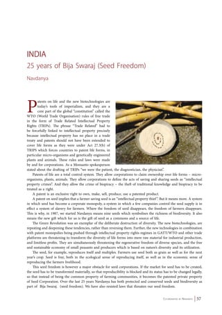 Co-ordinated by Navdanya 57 
India 
25 years of Bija Swaraj (Seed Freedom) 
Navdanya 
Patents on life and the new biotechnologies are 
today’s tools of imperialism, and they are a 
core part of the global “constitution” called the 
WTO (World Trade Organisation) rules of free trade 
in the form of Trade Related Intellectual Property 
Rights (TRIPs). The phrase “Trade Related” had to 
be forcefully linked to intellectual property precisely 
because intellectual property has no place in a trade 
treaty and patents should not have been extended to 
cover life forms as they were under Act 27.3(b) of 
TRIPS which forces countries to patent life forms, in 
particular micro-organisms and genetically engineered 
plants and animals. These rules and laws were made 
by and for corporations. As a Monsanto spokesperson 
stated about the drafting of TRIPs “we were the patient, the diagnostician, the physician”. 
Patents of life are a total control system. They allow corporations to claim ownership over life forms – micro-organisms, 
plants, animals. They allow corporations to define the acts of saving and sharing seeds as “intellectual 
property crimes”. And they allow the crime of biopiracy – the theft of traditional knowledge and biopiracy to be 
treated as a right. 
A patent is an exclusive right to own, make, sell, produce, use a patented product. 
A patent on seed implies that a farmer saving seed is an “intellectual property thief ”. But it means more. A system 
in which seed has become a corporate monopoly, a system in which a few companies control the seed supply is in 
effect a system of slavery for farmers. Where the freedom of seed disappears, the freedom of farmers disappears. 
This is why, in 1987, we started Navdanya means nine seeds which symbolises the richness of biodiversity. It also 
means the new gift which for us is the gift of seed as a commons and a source of life. 
The Green Revolution was an exemplar of the deliberate destruction of diversity. The new biotechnologies, are 
repeating and deepening these tendencies, rather than reversing them. Further, the new technologies in combination 
with patent monopolies being pushed through intellectual property rights regimes in GATT/WTO and other trade 
platforms are threatening to transform the diversity of life forms into mere raw material for industrial production, 
and limitless profits. They are simultaneously threatening the regenerative freedom of diverse species, and the free 
and sustainable economy of small peasants and producers which is based on nature’s diversity and its utilization. 
The seed, for example, reproduces itself and multiples. Farmers use seed both as grain as well as for the next 
year’s crop. Seed is free, both in the ecological sense of reproducing itself, as well as in the economic sense of 
reproducing the farmers livelihood. 
This seed freedom is however a major obstacle for seed corporations. If the market for seed has to be created, 
the seed has to be transformed materially, so that reproducibility is blocked and its status has to be changed legally, 
so that instead of being the common property of farming communities, it becomes the patented private property 
of Seed Corporation. Over the last 25 years Navdanya has both protected and conserved seeds and biodiversity as 
part of Bija Swaraj. (seed freedom). We have also resisted laws that threaten our seed freedom. 
 