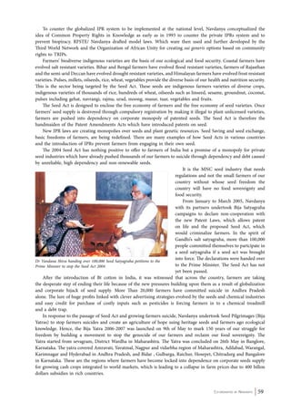 To counter the globalized IPR system to be implemented at the national level, Navdanya conceptualized the 
idea of Common Property Rights in Knowledge as early as in 1993 to counter the private IPRs system and to 
prevent biopiracy. RFSTE/ Navdanya drafted model laws. Which ware then used and further developed by the 
Third World Network and the Organization of African Unity for creating sui generis options based on community 
rights to TRIPs. 
Farmers’ biodiverse indigenous varieties are the basis of our ecological and food security. Coastal farmers have 
evolved salt resistant varieties. Bihar and Bengal farmers have evolved flood resistant varieties, farmers of Rajasthan 
and the semi-arid Deccan have evolved drought resistant varieties, and Himalayan farmers have evolved frost resistant 
varieties. Pulses, millets, oilseeds, rice, wheat, vegetables provide the diverse basis of our health and nutrition security. 
This is the sector being targeted by the Seed Act. These seeds are indigenous farmers varieties of diverse crops, 
indigenous varieties of thousands of rice, hundreds of wheat, oilseeds such as linseed, sesame, groundnut, coconut, 
pulses including gehat, navrangi, rajma, urad, moong, masur, tuar, vegetables and fruits. 
The Seed Act is designed to enclose the free economy of farmers and the free economy of seed varieties. Once 
farmers’ seed supply is destroyed through compulsory registration by making it illegal to plant unlicensed varieties, 
farmers are pushed into dependency on corporate monopoly of patented seeds. The Seed Act is therefore the 
handmaiden of the Patent Amendments Acts which have introduced patents on seed. 
New IPR laws are creating monopolies over seeds and plant genetic resources. Seed Saving and seed exchange, 
basic freedoms of farmers, are being redefined. There are many examples of how Seed Acts in various countries 
and the introduction of IPRs prevent farmers from engaging in their own seed. 
The 2004 Seed Act has nothing positive to offer to farmers of India but a promise of a monopoly for private 
seed industries which have already pushed thousands of our farmers to suicide through dependency and debt caused 
by unreliable, high dependency and non-renewable seeds. 
It is the MNC seed industry that needs 
regulations and not the small farmers of our 
country without whose seed freedom the 
country will have no food sovereignty and 
food security. 
From January to March 2005, Navdanya 
with its partners undertook Bija Satyagraha 
campaigns to declare non-cooperation with 
the new Patent Laws, which allows patent 
on life and the proposed Seed Act, which 
would criminalize farmers. In the spirit of 
Gandhi’s salt satyagraha, more than 100,000 
people committed themselves to partcipate in 
a seed satyagraha if a seed act was brought 
into force. The declarations were handed over 
to the Prime Minister. The Seed Act has not 
yet been passed. 
After the introduction of Bt cotton in India, it was witnessed that across the country, farmers are taking 
the desperate step of ending their life because of the new pressures building upon them as a result of globalization 
and corporate hijack of seed supply. More Than 20,000 farmers have committed suicide in Andhra Pradesh 
alone. The lure of huge profits linked with clever advertising strategies evolved by the seeds and chemical industries 
and easy credit for purchase of costly inputs such as pesticides is forcing farmers in to a chemical treadmill 
and a debt trap. 
In response to the passage of Seed Act and growing farmers suicide, Navdanya undertook Seed Pilgrimages (Bija 
Yatras) to stop farmers suicides and create an agriculture of hope using heritage seeds and farmers ago ecological 
knowledge. Hence, the Bija Yatra 2006-2007 was launched on 9th of May to mark 150 years of our struggle for 
freedom by building a movement to stop the genocide of our farmers and reclaim our food sovereignty. The 
Yatra started from sevagram, District Wardha in Maharashtra. The Yatra was concluded on 26th May in Banglore, 
Karnataka. The yatra covered Amravati, Yavatmal, Nagpur and vidarbha region of Maharashtra, Adilabad, Warangal, 
Karimnagar and Hyderabad in Andhra Pradesh, and Bidar , Gulbarga, Raichur, Hosepet, Chitradurg and Bangalore 
in Karnataka. These are the regions where farmers have become locked into dependence on corporate seeds supply 
for growing cash crops integrated to world markets, which is leading to a collapse in farm prices due to 400 billon 
dollars subsidies in rich countries. 
Co-ordinated by Navdanya 59 
Dr Vandana Shiva handing over 100,000 Seed Satyagraha petitions to the 
Prime Minister to stop the Seed Act 2004 
 