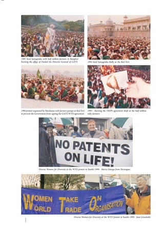 1993 Seed Satyagraha with half million farmers in Banglore 
burning the effigy of Dunkel the Director General of GATT. 
1994 protest organised by Navdanya with farmers groups at Red Fort 
to prevent the Government from signing the GATT/WTO agreement. 
1994 Seed Satyagraha Rally at the Red Fort. 
1993 - Burning the TRIPS agreement draft at the half million 
rally farmers. 
Diverse Women for Diversity at the WTO protest in Seattle 1999 - Maria Zunega from Nicaragua 
Diverse Women for Diversity at the WTO protest in Seattle 1999 - Jean Grossholtz 
 