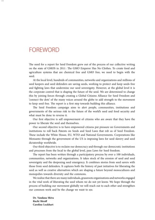ForEw ord 
The need for a report for Seed Freedom grew out of the process of our collective writing 
on the state of GMOS in 2011 : The GMO Emperor Has No Clothes. To create food and 
agriculture systems that are chemical free and GMO free, we need to begin with the 
seed. 
At the local level, hundreds of communities, networks and organizations and millions of 
seed keepers and seed defenders are saving seeds, working to protect and keep seeds free 
and fighting laws that undermine our seed sovereignty. However, at the global level it is 
the corporate control that is shaping the future of the seed. We are determined to change 
this by joining forces through creating a Global Citizens Alliance for Seed Freedom and 
‘connect the dots’ of the many voices around the globe to add strength to the movement 
to keep seed free. The report is a first step towards building this alliance. 
The Seed Freedom campaign aims to alert people, communities, institutions and 
governments of the serious risk to the future of the world’s seed and food security and 
what must be done to reverse it. 
Our first objective is self empowerment of citizens who are aware that they have the 
power to liberate the seed and themselves. 
Our second objective is to have empowered citizens put pressure on Governments and 
institutions to roll back Patents on Seeds and Seed Laws that rob us of Seed Freedom. 
These include the White House, EU, WTO and National Governments. Corporations like 
Monsanto through the government of the US is imposing laws for seed slavery and seed 
dictatorship worldwide. 
Our third objective is to reclaim our democracy and through our democratic institutions 
and processes from the local to the global level, pass Laws for Seed freedom. 
The report has been written through a participatory process by over a 100 individuals, 
communities, networks and organizations. It takes stock of the erosion of seed and seed 
sovereignty and the deepening seed emergency. It combines stories from seed savers with 
those from seed defenders. It captures both the history of past initiatives for liberating the 
seed as well as creative alternatives which are shaping a future beyond monocultures and 
monopolies towards diversity and the commons. 
We realize that there are many individuals, grassroots organizations and networks engaged 
in the vital work of liberating the seed whom we do not yet know. We hope through the 
process of building our movement globally we will reach out to each other and strengthen 
our common work and be the change we want to see. 
Dr. Vandana Shiva 
Ruchi Shroff 
Caroline Lockhart 
 
