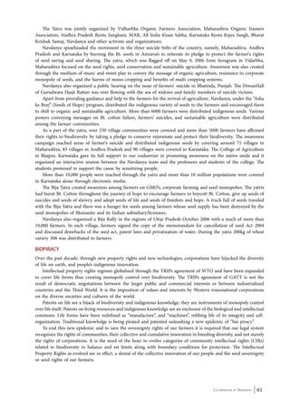 The Yatra was jointly organized by Vidharbha Organic Farmers Association, Maharashtra Organic framers 
Association, Andhra Pradesh Ryotu Sangham, MAR, All India Kisan Sabha, Karnataka Ryota Rajya Sangh, Bharat 
Krishak Samaj, Navdanya and other activists and organizations. 
Navdanya spearheaded the movement in the three suicide belts of the country, namely, Maharashtra, Andhra 
Pradesh and Karnataka by burning the Bt. seeds in Amravati to reiterate its pledge to protect the farmer’s rights 
of seed saving and seed sharing. The yatra, which was flagged off on May 9, 2006 from Sevagram in Vidarbha, 
Maharashtra focused on the seed rights, seed conservation and sustainable agriculture. Awareness was also created 
through the medium of music and street play to convey the message of organic agriculture, resistance to corporate 
monopoly of seeds, and the harms of mono-cropping and benefits of multi cropping systems. 
Navdanya also organized a public hearing on the issue of farmers’ suicide in Bhatinda, Punjab. The DiwanHall 
of Gurudwara Haaji Rattan was over flowing with the sea of widows and family members of suicide victims. 
Apart from providing guidance and help to the farmers for the revival of agriculture, Navdanya, under the “Asha 
ke Beej” (Seeds of Hope) program, distributed the indigenous variety of seeds to the farmers and encouraged them 
to shift to organic and sustainable agriculture. More than 6000 farmers were distributed indigenous seeds. Various 
posters conveying messages on Bt. cotton failure, farmers’ suicides, and sustainable agriculture were distributed 
among the farmer communities. 
As a part of the yatra, over 250 village communities were covered and more than 5000 farmers have affirmed 
their rights to biodiversity by taking a pledge to conserve rejuvenate and protect their biodiversity. The awareness 
campaign reached areas of farmer’s suicide and distributed indigenous seeds by covering around 75 villages in 
Maharashtra, 85 villages in Andhra Pradesh and 90 villages were covered in Karnataka. The College of Agriculture 
in Bijapur, Karnataka gave its full support to our endeavour in promoting awareness on the native seeds and it 
organized an interactive session between the Navdanya team and the professors and students of the college. The 
students promised to support the cause by sensitizing people. 
More than 10,000 people were reached through the yatra and more than 10 million populations were covered 
Co-ordinated by Navdanya 61 
in Karnataka alone through electronic media. 
The Bija Yatra created awareness among farmers on GMO’s, corporate farming and seed monopolies. The yatris 
had burnt Bt. Cotton throughout the journey of hope to encourage farmers to boycott Bt. Cotton, give up seeds of 
suicides and seeds of slavery, and adopt seeds of life and seeds of freedom and hope. A truck full of seeds traveled 
with the Bija Yatra and there was a hunger for seeds among farmers whose seed supply has been destroyed by the 
seed monopolies of Monsanto and its Indian subsidiary/licensees. 
Navdanya also organized a Bija Rally in the regions of Uttar Pradesh October 2006 with a reach of more than 
10,000 farmers. In each village, farmers signed the copy of the memorandum for cancellation of seed Act 2004 
and discussed drawbacks of the seed act, patent laws and privatization of water. During the yatra 200kg of wheat 
variety 308 was distributed to farmers. 
BIOPIRACY 
Over the past decade, through new property rights and new technologies, corporations have hijacked the diversity 
of life on earth, and people’s indigenous innovation. 
Intellectual property rights regimes globalised through the TRIPs agreement of WTO and have been expanded 
to cover life forms thus creating monopoly control over biodiversity. The TRIPs agreement of GATT is not the 
result of democratic negotiations between the larger public and commercial interests or between industrialized 
countries and the Third World. It is the imposition of values and interests by Western transnational corporations 
on the diverse societies and cultures of the world. 
Patents on life are a hijack of biodiversity and indigenous knowledge; they are instruments of monopoly control 
over life itself. Patents on living resources and indigenous knowledge are an enclosure of the biological and intellectual 
commons. Life forms have been redefined as “manufacture”, and “machines”, robbing life of its integrity and self-organization. 
Traditional knowledge is being pirated and patented unleashing a new epidemic of “bio piracy”. 
To end this new epidemic and to save the sovereignty rights of our farmers it is required that our legal system 
recognizes the rights of communities, their collective and cumulative innovation in breeding diversity, and not merely 
the rights of corporations. It is the need of the hour to evolve categories of community intellectual rights (CIRs) 
related to biodiversity to balance and set limits along with boundary conditions for protection. The Intellectual 
Property Rights as evolved are in effect, a denial of the collective innovation of our people and the seed sovereignty 
or seed rights of our farmers. 
 
