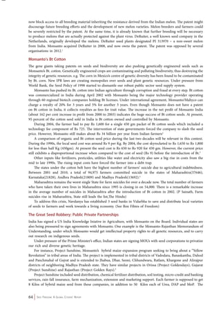 now block access to all breeding material inheriting the resistance derived from the Indian melon. The patent might 
discourage future breeding efforts and the development of new melon varieties. Melon breeders and farmers could 
be severely restricted by the patent. At the same time, it is already known that further breeding will be necessary 
to produce melons that are actually protected against the plant virus. DeRuiter, a well known seed company in the 
Netherlands, originally developed the melons. DeRuiter used plants designated PI 313970 – a non-sweet melon 
from India. Monsanto acquired DeRuiter in 2008, and now owns the patent. The patent was opposed by several 
organisations in 2012.1 
Monsanto’s Bt Cotton 
The gene giants taking patents on seeds and biodiversity are also pushing genetically engineered seeds such as 
Monsanto’s Bt. cotton. Genetically engineered crops are contaminating and polluting biodiversity, thus destroying the 
integrity of genetic resources. e.g. The corn in Mexico’s centre of genetic diversity has been found to be contaminated 
by Bt. corn. New IPR laws are creating monopolies over seeds and plant genetic resources. Under pressure from 
World Bank, the Seed Policy of 1998 started to dismantle our robust public sector seed supply system. 
Monsanto has pushed its Bt. cotton into Indian agriculture through corruption and fraud at every step. Bt cotton 
was commercialized in India during April 2002 with Monsanto being the major technology provider operating 
through 60 regional biotech companies holding Bt licenses. Under international agreement, Monsanto/Mahyco can 
charge a royalty of 20% for 3 years and 5% for another 3 years. Even though Monsanto does not have a patent 
on Bt cotton in India, it collects royalties as fees for trait value. The increase in the net profit of Monsanto India 
(about 162 per cent increase in profit from 2000 to 2003) indicates the huge success of Bt cotton seeds. At present, 
95 percent of the cotton seed sold in India is Bt cotton owned and controlled by Monsanto. 
During 2004, the farmer had to pay Rs 1,600 for a single 450 gm packet of Bt cotton seeds which included a 
technology fee component of Rs 725. The intervention of state governments forced the company to slash the seed 
price. However, Monsanto still makes about Rs 34 billion per year from Indian farmers2 
A comparison of organic and Bt cotton seed price during the last two decades will be relevant in this context. 
During the 1990s, the local seed cost was around Rs 9 per Kg. By 2004, the cost skyrocketed to Rs 1,650 to Rs 1,800 
for less than half Kg (450gm). At present the seed cost is Rs 650 to Rs 920 for 450 gm. However, the current price 
still exhibits a disproportional increase when compared to the cost of seed (Rs 9) before the introduction of Bt.3 
Other inputs like fertilizers, pesticides, utilities like water and electricity also saw a big rise in costs from the 
mid to late 1990s. The rising input costs have forced the farmer into a debt trap. 
The states under the cotton belt have the highest number of farmers’ suicide due to agricultural indebtedness. 
Between 2001 and 2010, a total of 94,975 farmers committed suicide in the states of Maharashtra(37646), 
Karnataka(21828), Andhra Pradesh(21809) and Madhya Pradesh(13692).4 
Maharashtra remains the worst single State for farm suicides for over a decade now. The total number of farmers 
who have taken their own lives in Maharashtra since 1995 is closing in on 54,000. There is a remarkable increase 
in the average number of suicides in Maharashtra after the introduction of Bt cotton in 2002. (P Sainath, Farm 
suicides rise in Maharashtra, State still leads the list,The Hindu) 
To address this crisis, Navdanya has established 3 seed banks in Vidarbha to save and distribute local varieties 
of seeds to farmers and work towards a living economy. (See Box Fibres of Freedom) 
The Great Seed Robbery: Public Private Partnerships 
India has signed a US India Knowledge Iniative in Agriculture, with Monsanto on the Board. Individual states are 
also being pressured to sign agreements with Monsanto. One example is the Monsanto-Rajasthan Memorandum of 
Understanding, under which Monsanto would get intellectual property rights to all genetic resources, and to carry 
out research on indigenous seeds. 
Under pressure of the Prime Minister’s office, Indian states are signing MOUs with seed corporations to privatize 
our rich and diverse genetic heritage. 
For instance, Project Sunshine, Monsanto’s hybrid maize expansion program seeking to bring about a “Yellow 
Revolution” in tribal areas of India. The project is implemented in tribal districts of Vadodara, Banaskantha, Dahod 
and Panchmahal of Gujrat and is extended to Jhabua, Dhar, Seoni, Chhundwara, Ratlam, Khargone and Alirajpur 
districts of neighboring Madhya Pradesh state. They have similar projects in Orissa (Project Goldendays), Gujarat 
(Project Sunshine) and Rajasthan (Project Golden Rays).5 
Project Sunshine included seed distribution, chemical fertilizer distribution, soil testing, micro-credit and banking 
services, rain fall insurance, farm mechanization, extension and marketing support. Each farmer is supposed to get 
8 Kilos of hybrid maize seed from these companies, in addition to 50 Kilos each of Urea, DAP and MoP. The 
64 Seed Freedom: A Global Citizens’ Report 
 