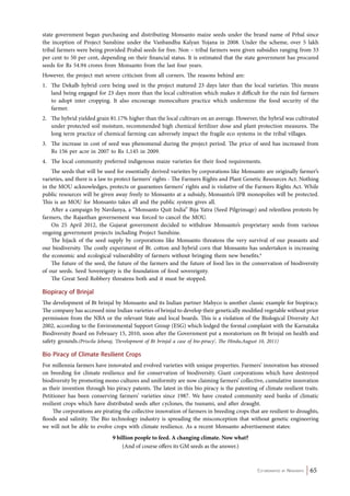 state government began purchasing and distributing Monsanto maize seeds under the brand name of Prbal since 
the inception of Project Sunshine under the Vanbandhu Kalyan Yojana in 2008. Under the scheme, over 5 lakh 
tribal farmers were being provided Prabal seeds for free. Non – tribal farmers were given subsidies ranging from 33 
per cent to 50 per cent, depending on their financial status. It is estimated that the state government has procured 
seeds for Rs 54.94 crores from Monsanto from the last four years. 
However, the project met severe criticism from all corners. The reasons behind are: 
1. The Dekalb hybrid corn being used in the project matured 23 days later than the local varieties. This means 
land being engaged for 23 days more than the local cultivation which makes it difficult for the rain fed farmers 
to adopt inter cropping. It also encourage monoculture practice which undermine the food security of the 
farmer. 
2. The hybrid yielded grain 81.17% higher than the local cultivars on an average. However, the hybrid was cultivated 
under protected soil moisture, recommended high chemical fertilizer dose and plant protection measures. The 
long term practice of chemical farming can adversely impact the fragile eco systems in the tribal villages. 
3. The increase in cost of seed was phenomenal during the project period. The price of seed has increased from 
Co-ordinated by Navdanya 65 
Rs 156 per acre in 2007 to Rs 1,145 in 2009. 
4. The local community preferred indigenous maize varieties for their food requirements. 
The seeds that will be used for essentially derived varieites by corporations like Monsanto are originally farmer’s 
varieties, and there is a law to protect farmers’ rights - The Farmers Rights and Plant Genetic Resources Act. Nothing 
in the MOU acknowledges, protects or guarantees farmers’ rights and is violative of the Farmers Rights Act. While 
public resources will be given away freely to Monsanto at a subsidy, Monsanto’s IPR monopolies will be protected. 
This is an MOU for Monsanto takes all and the public system gives all. 
After a campaign by Navdanya, a “Monsanto Quit India” Bija Yatra (Seed Pilgrimage) and relentless protests by 
farmers, the Rajasthan governement was forced to cancel the MOU. 
On 25 April 2012, the Gujarat government decided to withdraw Monsanto’s proprietary seeds from various 
ongoing government projects including Project Sunshine. 
The hijack of the seed supply by corporations like Monsanto threatens the very survival of our peasants and 
our biodiversity. The costly experiment of Bt. cotton and hybrid corn that Monsanto has undertaken is increasing 
the economic and ecological vulnerability of farmers without bringing them new benefits.6 
The future of the seed, the future of the farmers and the future of food lies in the conservation of biodiversity 
of our seeds. Seed Sovereignty is the foundation of food sovereignty. 
The Great Seed Robbery threatens both and it must be stopped. 
Biopiracy of Brinjal 
The development of Bt brinjal by Monsanto and its Indian partner Mahyco is another classic example for biopiracy. 
The company has accessed nine Indian varieties of brinjal to develop their genetically modified vegetable without prior 
permission from the NBA or the relevant State and local boards. This is a violation of the Biological Diversity Act 
2002, according to the Environmental Support Group (ESG) which lodged the formal complaint with the Karnataka 
Biodiversity Board on February 15, 2010, soon after the Government put a moratorium on Bt brinjal on health and 
safety grounds.(Priscila Jebaraj, ‘Development of Bt brinjal a case of bio-piracy’, The Hindu,August 10, 2011) 
Bio Piracy of Climate Resilient Crops 
For millennia farmers have innovated and evolved varieties with unique properties. Farmers’ innovation has stressed 
on breeding for climate resilience and for conservation of biodiversity. Giant corporations which have destroyed 
biodiversity by promoting mono cultures and uniformity are now claiming farmers’ collective, cumulative innovation 
as their invention through bio piracy patents. The latest in this bio piracy is the patenting of climate resilient traits. 
Petitioner has been conserving farmers’ varieties since 1987. We have created community seed banks of climatic 
resilient crops which have distributed seeds after cyclones, the tsunami, and after draught. 
The corporations are pirating the collective innovation of farmers in breeding crops that are resilient to droughts, 
floods and salinity. The Bio technology industry is spreading the misconception that without genetic engineering 
we will not be able to evolve crops with climate resilience. As a recent Monsanto advertisement states: 
9 billion people to feed. A changing climate. Now what? 
(And of course offers its GM seeds as the answer.) 
 