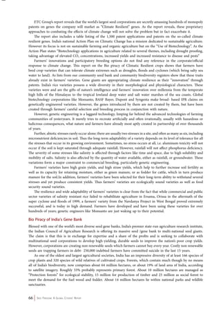 ETC Group’s report reveals that the world’s largest seed corporations are secretly amassing hundreds of monopoly 
patents on genes the company will market as “Climate Resilient” genes. As the report reveals, these proprietary 
approaches to combating the effects of climate change will not solve the problem but in fact exacerbate it. 
The report also includes a table listing of the 1,500 patent applications and patents on the so-called climate 
resilient genes. India’s national Action Plan on Climatic Change has a mission dedicated to sustainable agriculture. 
However its focus is not on sustainable farming and organic agriculture but on the “Use of Biotechnology”. As the 
Action Plan states “Biotechnology applications in agriculture related to several themes, including drought proofing, 
taking advantage of elevated CO2 concentrations, increased yields and increased resistance to disease and pests” 
Farmers’ innovations and participatory breeding options do not find any reference in the corporate/official 
response to climate change. This report on the Bio piracy of Climatic Resilient crops shows that farmers have 
bred crop varieties that can tolerate climate extremes such as droughts, floods and cyclones (which bring salty sea 
water to land). As lists from our community seed bank and community biodiversity registers show that these traits 
already exist in farmers’ varieties. Gene giants are appropriating climate resilience as their “innovation” through 
patents. India’s rice varieties possess a wide diversity in their morphological and physiological characters. These 
varieties were and are the gifts of nature’s intelligence and farmers’ innovation over millennia from the temperate 
high hills of the Himalayas to the tropical lowland deep water and salt water marshes of the sea coasts. Global 
biotechnology corporations like Monsanto, BASF Bayer, Dupont and Syngenta make broad- based IPR claims on 
genetically engineered varieties. However, the genes introduced by them are not created by them, but have been 
created through farmers’ careful selection and breeding process in conjunction with nature. 
However, genetic engineering is a laggard technology, limping far behind the advanced technologies of farming 
communities of yesteryears. It merely tries to recreate artificially and often irrationally, usually with hazardous or 
ludicrous consequences, what nature and farmers have already most aptly created in partnership of over thousands 
of years. 
Further, abiotic stresses rarely occur alone; there are usually two stresses in a site, and often as many as six, including 
micronutrient deficiencies in soil. Thus the long-term adaptability of a variety depends on its level of tolerance for all 
the stresses that occur in its growing environment. Sometimes, no stress occurs at all, i.e. aluminum-toxicity will not 
occur if the soil is kept saturated through adequate rainfall. However, rainfall will not affect phosphorus deficiency. 
The severity of some stresses like salinity is affected through factors like time and space, due to high solubility and 
mobility of salts. Salinity is also affected by the quantity of water available, either as rainfall, or groundwater. These 
variations form a major constraint to commercial breeding, particularly genetic engineering. 
Farmers’ varieties have high grain yields, and high straw yields, which help to further increase soil fertility as 
well as its capacity for retaining moisture, either as green manure, or as fodder for cattle, which in turn produce 
manure for the soil.In addition, farmers’ varieties have been selected for their long-term ability to withstand several 
stresses and yet produce consistent yields. Thus farmers’ varieties are ecologically sound varieties as well as food 
security sound varieties. 
The resilience and wide adaptability of farmers’ varieties is clear from the fact that while commercial and public 
sector varieties of salinity resistant rice failed to rehabilitate agriculture in Ersama, Orissa in the aftermath of the 
super cyclone and floods of 1999, a farmers’ variety from the Navdanya Project in West Bengal proved extremely 
successful, and is today in high demand. Farmers have developed and have been using these varieties for over 
hundreds of years; genetic engineers like Monsanto are just waking up to their potential. 
Bio Piracy of India’s Gene Bank 
Blessed with one of the world’s most diverse seed gene banks, India’s premier state-run agriculture research institute, 
the Indian Council of Agriculture Research is offering its massive seed /gene bank to multi-national seed giants. 
The claim is that this is in exchange for expertise and a share of the profits and is seeking to collaborate with 
multinational seed corporations to develop high-yielding, durable seeds to improve the nation’s poor crop yields. 
However, corporations are creating non renewable seeds which farmers cannot buy every year. Costly non renewable 
seeds are trapping farmers in debt- 250,000 indebted farmers have committed suicide in the last 15 years. 
As one of the oldest and largest agricultural societies, India has an impressive diversity of at least 166 species of 
crop plants and 320 species of wild relatives of cultivated crops. Forests, which contain much though by no means 
all of India’s biodiversity, now comprises about 64 million hectares, or about 19% of land area of India, according 
to satellite imagery. Roughly 33% probably represents primary forest. About 10 million hectares are managed as 
“Protection forests” for ecological stability, 15 million for production of timber and 25 million as social forest to 
meet the demand for the fuel wood and fodder. About 14 million hectares lie within national parks and wildlife 
sanctuaries. 
66 Seed Freedom: A Global Citizens’ Report 
 