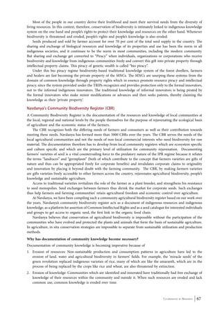 Most of the people in our country derive their livelihood and meet their survival needs from the diversity of 
living resources. In this context, therefore, conservation of biodiversity is intimately linked to indigenous knowledge 
system on the one hand and people’s rights to protect their knowledge and resources on the other hand. Whenever 
biodiversity is threatened and eroded, people’s rights and people’s knowledge is also eroded. 
Seeds produced and sold by farmer account for over 70 per cent of the total seed supply in the country. The 
sharing and exchange of biological resources and knowledge of its properties and use has been the norm in all 
indigenous societies, and it continues to be the norm in most communities, including the modern community. 
But sharing and exchange get converted to “Piracy” when individuals, organizations or corporations who receive 
biodiversity and knowledge from indigenous communities freely and convert this gift into private property through 
intellectual property claims. This piracy of genetic wealth is called “bio piracy”. 
Under this bio piracy regime biodiversity-based traditional knowledge system of the forest dwellers, farmers 
and healers are fast becoming the private property of the MNCs. The MNCs are usurping these systems from the 
domain of common knowledge through property rights which in essence promote resource piracy and intellectual 
piracy, since the system provided under the TRIPs recognizes and provides protection only to the formal innovators, 
not to the informal indigenous innovators. The traditional knowledge of informal innovators is being pirated by 
the formal innovators who make minor modifications or advances and then seeks patents, thereby claiming the 
knowledge as their ‘private property’. 
Navdanya’s Community Biodiversity Register (CBR) 
A Community Biodiversity Register is the documentation of the resources and knowledge of local communities at 
the local, regional and national levels by the people themselves for the purpose of rejuvenating the ecological basis 
of agriculture and the economic status of the farmers. 
The CBR recognizes both the differing needs of farmers and consumers as well as their contribution towards 
meeting these needs. Navdanya has formed more than 5000 CBRs over the years. The CBR serves the needs of the 
local agricultural communities and not the needs of non-local commercial interests who need biodiversity for raw 
material. The documentation therefore has to develop from local community registers which are ecosystem specific 
and culture specific and which are the primary level of utilization for community rejuvenation. Documenting 
farmers’ varieties of seed is a vital countervailing force to the predatory nature of the IPR regime because it refutes 
the terms “landraces” and “germplasm” (both of which contribute to the concept that farmers varieties are gifts of 
nature and thus can be appropriated freely for corporate benefits) and invalidates corporate claims to originality 
and innovation by placing it beyond doubt with the farming community. The CBR, by making farmers varieties 
are gifts varieties freely accessible to other farmers across the country, rejuvenates agricultural biodiversity, people’s 
knowledge and sustainable agriculture. 
Access to traditional varieties revitalizes the role of the farmer as a plant breeder, and strengthens his resistance 
to seed monopolies. Seed exchanges between farmers thus shrink the market for corporate seeds. Such exchanges 
thus help farmers and farming communities’ retain agricultural freedom and economic control over agriculture. 
At Navdanya, we have been compiling such a community agricultural biodiversity register based on our work over 
the years. Navdanya’s community biodiversity register acts as a document of indigenous resources and indigenous 
knowledge, as a platform for assertion of Common Intellectual Rights and as a seed catalogue for interested individuals 
and groups to get access to organic seed, the first link in the organic food chain. 
Navdanya believes that conservation of agricultural biodiversity is impossible without the participation of the 
communities who have evolved and protected the plants and animals that form the basis of sustainable agriculture. 
In agriculture, in situ conservation strategies are impossible to separate from sustainable utilization and production 
methods. 
Why has documentation of community knowledge become necessary? 
Documentation of community knowledge is becoming imperative because of 
1. Erosion of resources: Non-sustainable production and consumption patterns in agriculture have led to the 
erosion of land, water and agricultural biodiversity in farmers’ fields. For example, the ‘miracle seeds’ of the 
green revolution replaced indigenous varieties of rice, many of which are like the amaranth, which are in the 
process of being replaced by the crops like rice and wheat, are also threatened by extinction. 
2. Erosion of knowledge: Communities which are identified and innovated have traditionally had free exchange of 
knowledge of their resources within the community and outside it. When such resources are eroded and lack 
common use, common knowledge is eroded over time. 
Co-ordinated by Navdanya 67 
 