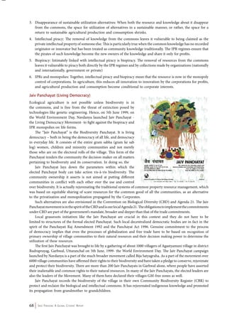 3. Disappearance of sustainable utilization alternatives: When both the resource and knowledge about it disappear 
from the commons, the space for utilization of alternatives in a sustainable manner, or rather, the space for a 
return to sustainable agricultural production and consumption shrinks. 
4. Intellectual piracy: The removal of knowledge from the commons leaves it vulnerable to being claimed as the 
private intellectual property of someone else. This is particularly true when the common knowledge has no recorded 
originator or innovator but has been treated as community knowledge traditionally. The IPR regimes ensure that 
the pirates of such knowledge become the new owners of the knowledge and share it only for profits. 
5. Biopiracy: Intimately linked with intellectual piracy is biopiracy. The removal of resources from the commons 
leaves it vulnerable to piracy both directly by the IPR regimes and by collections made by organizations (nationally 
and internationally, government or private) 
6. IPRs and monopolies: Together, intellectual piracy and biopiracy mean that the resource is now in the monopoly 
control of corporations. In agriculture, this reduces all innovation to innovation by the corporations for profits, 
and agricultural production and consumption become conditional to corporate interests. 
Jaiv Panchayat (Living Democracy) 
Ecological agriculture is not possible unless biodiversity is in 
the commons, and is free from the threat of extinction posed by 
technologies like genetic engineering. Hence, on 5th June 1999, on 
the World Environment Day, Navdanya launched Jaiv Panchayat - 
the Living Democracy Movement- to fight against the biopiracy and 
IPR monopolies on life forms. 
The “Jaiv Panchayat” is the Biodiversity Panchayat. It is living 
democracy – both in being the democracy of all life, and democracy 
in everyday life. It consists of the entire gram sabha (gram ke sab 
log) women, children and minority communities and not merely 
those who are on the electoral rolls of the village. This form of the 
Panchayat renders the community the decision-maker on all matters 
pertaining to biodiversity and its conservation. In doing so, the 
Jaiv Panchayat lays down the parameters within which the 
elected Panchayat body can take action vis-à-vis biodiversity. The 
community ownership it asserts is not aimed at putting different 
communities in conflict with each other over the use and control 
over biodiversity. It is actually rejuvenating the traditional systems of common property resource management, which 
was based on equitable sharing of scare resources for the common good of all the communities, as an alternative 
to the privatization and monopolization propagated by the Corporates. 
Such alternatives are also envisioned in the Convention on Biological Diversity (CBD) and Agenda 21. The Jaiv 
Panchayat movement is in the spirit of the CBD and is our local Agenda 21. The obligations to implement the commitments 
under CBD are part of the government’s mandate, broader and deeper than that of the trade commitments. 
Local grassroots initiatives like the Jaiv Panchayat are crucial in this context and they do not have to be 
limited to structures of the formal elected Panchayat. Such local decentralized democratic bodies are in fact in the 
spirit of the Panchayati Raj Amendment 1992 and the Panchayat Act 1996. Genuine commitment to the process 
of democracy implies that even the processes of globalization and free trade have to be based on recognition of 
primary ownership of village communities to their natural resources and their decision making power to determine the 
utilization of these resources. 
The first Jaiv Panchayat was brought to life by a gathering of about 1000 villagers of Agastyamuni village in district 
Rudraprayag, Garhwal, Uttaranchal on 5th June, 1999- the World Environment Day. The Jaiv Panchayat campaign 
launched by Navdanya is a part of the much broader movement called Bija Satyagraha. As a part of the movement over 
6000 village communities have affirmed their rights to their biodiversity and have taken a pledge to conserve, rejuvenate 
and protect their biodiversity. There are more than 200 Jaiv Panchayats in Garhwal alone, where people have asserted 
their inalienable and common rights to their natural resources. In many of the Jaiv Panchayats, the elected leaders are 
also the leaders of the Movement. Many of them have declared their villages GM-free zones as well. 
Jaiv Panchayat records the biodiversity of the village in their own Community Biodiversity Register (CBR) to 
protect and reclaim the biological and intellectual commons. It has rejuvenated indigenous knowledge and promoted 
its propagation from grandmother to grandchildren. 
68 Seed Freedom: A Global Citizens’ Report 
 