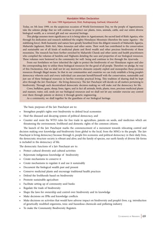 Today, on 5th June 1999, on the auspicious occasion of World Environment Day, we the people of Agastyamuni, 
take the solemn pledge that we will continue to protect our plants, trees, animals, cattle, and our entire diverse 
biological wealth, as a revered gift and our ancestral heritage. 
This pledge assumes more significance as it is being taken in Agastyamuni, the sacred land of Rishi Agastya, who 
through his dedication and research stabilized the mighty Himalayan Mountain (therefore the name Agastya - the 
stabilizing force). Both humanity and nature have greatly benefited from the diligent research of Maharishi Agastya, 
Maharishi Jagdamni, Rishi Atri, Mata Anusuiya and other saints. Their work has contributed to the conservation 
and sustainable use of all kinds of medicinal plants and floral wealth and other precious biodiversity of these 
mountains. The research has been further enriched by Maharishi Charak and other saints and health practitioners 
who compiled the volumes of Samhita and Nighantu detailing the uses and properties of our biological resources. 
These volumes were bestowed to the community for well- being and continue to live through the Ayurveda. 
From our forefathers we have inherited the right to protect the biodiversity of our Himalayan region and also 
the corresponding duty to utilize these biological resources for the good of all people. Therefore we pledge, by way 
of this Declaration, that we shall not let any destructive elements unjustly exploit and monopolies these precious 
resources through illegal means. So that in our communities and countries we can truly establish a living people’s 
democracy wherein each and every individual can associate herself/himself with the conservation, sustainable and 
just use of these biological resources in her/his everyday practical living. This tradition of sharing shall be kept 
alive through the Jaiv Panchayat - the living democracy. The Jaiv Panchayat will decide on all matters pertaining to 
biodiversity. Through such decentralized democratic decision-making we will make real the democracy for life. 
Cows, buffaloes, goats, sheep, lions, tigers, and in fact all animals, birds, plants, trees, precious medicinal plants 
and manure, water, soil, seeds are our biological resources and we shall not let any outsider exercise any control 
over them through patents or destroy it through genetic engineering. 
Co-ordinated by Navdanya 69 
Mandakini Milan Declaration 
5th June 1999 Agastyamuni, Distt. Rudraprayag, Garhwal, Uttaranchal 
As a community, we shall together be the guardians of our biological heritage. 
The basic purposes of the Jaiv Panchayat are to: 
• Strengthen people’s rights over biodiversity to defend local economies 
• Heal the diseased and decaying system of political democracy, and 
• Counter and resist the WTO rules for free trade in agriculture, patents on seeds, and medicines which are 
threatening the environment, livelihood and domestic rights of the common citizens. 
The launch of the Jaiv Panchayat marks the commencement of a movement towards relocating control and 
decision making over knowledge and biodiversity from global to the local, from the MNCs to the people. The Jaiv 
Panchayat is living democracy because through it, people live economic and political democracy in their daily lives, 
the democratic structure society is vibrant and alive; and the family of species, our earth family of diverse life forms 
is included in the democracy of life. 
The democratic functions of a Jaiv Panchayat are to: 
• Protect cultural diversity and cultural activities 
• Rejuvenate indigenous knowledge of biodiversity 
• Create mechanisms to conserve it 
• Create mechanisms to regulate it and use it sustainably 
• Document the biological wealth past and present 
• Conserve medicinal plants and encourage traditional health practices 
• Defend the livelihoods based on biodiversity 
• Promote sustainable agriculture 
• Facilitate setting up of community seed banks 
• Regulate the trade of biodiversity 
• Shape the laws for ownership and control over biodiversity and its knowledge 
• Make decisions on IPRs and knowledge conflicts 
• Make decisions on activities that would have adverse impact on biodiversity and people’s lives, e.g. introduction 
of genetically modified organisms, toxic and hazardous chemicals and polluting industry 
• To make the Community Biodiversity Registers 
 