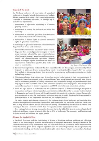 Keepers of The Seed 
The Navdanya philosophy of conservation of agricultural 
biodiversity is through a network of community seed banks in 
different ecozones of the country. Such conservation through 
a network of community seed banks, as envisaged by us, 
facilitates four rejuvenations: 
1. Rejuvenation of agricultural biodiversity as a common 
property resource; 
2. Rejuvenation of farmers’ self reliance in seed locally and 
nationally; 
3. Rejuvenation of sustainable agriculture as the foundation 
for food security, both locally and nationally; 
4. Rejuvenation of farmers’ rights as common intellectual 
rights of agricultural communities. 
In situ strategies of agricultural biodiversity conservations need 
the participation of four kinds of farmers. 
1. Farmers who continue to use and conserve diverse varieties. 
In general these are small peasants in marginal or remote 
areas, which were left out of the green revolution because 
of not having the necessary resources to shift into resource-capital- 
and chemical-intensive agriculture. Marginal 
farmers in marginal regions are therefore the source of 
rejuvenation in biodiversity in agriclutre. They are the seed 
savers or beej rakshaks. 
2. Farmers whose agricultural biodiversity has been eroded but who feel the ecological, economic and political 
imperative to reintroduce diverser species and crop varieties for ecological and food security. They can become 
beej rakshaks by introducing diversity from farmers who have conserved seed through community seed banks 
and exchange networks. 
3. With industrialization of agriculture, many farmers have stopped producing seed for their own requirements. If 
biodiversity has to be rejuvenated in agriculture and farmers’ seed supply has to be strengthened, some farmers 
need to become seed producers for farming communities. Such farmers who multiply and produce more sed than 
they require in order to meet the needs of other farmers are seed producers or beej utpadaks. Seed multiplication 
can also be undertaken by farmers’ organizations and NGOs involved in seed conservation activities. 
4. Given the rapid erosion of biodiversity and the acceleration of forces of destruction through the spread of 
monoclutures and export oriented agriculture, some initiatives will also be needed to conserve biodiversity that 
is disappearing and cannot be conserved through immediate introduction in production systems. Farmers who 
grow species and varieties that have lost their utilization value due to marker forces need to be encouraged to 
grow diversity for in situ conservation for future use and ecological security. 
No matter what the level of conservation activity, free exchange of agricultural biodiversity and knowledge of its 
utilization among farming communities is essential for both conservation and sustainable production. There is no 
static or deep division between the four kinds of in-situ activity. Different farmers will function in different roles 
according to the socio – economic context, their own capacities and the larger support system. 
Free exchange between farming cummunities becomes vital in the light of the present erosion of agricultural 
biodiversity and future erosion in farmers’ rights due to IPRs in biodiversity. The community seed bank network 
facilitates farmers’ seed exchange and supply systems. 
Bringing the Lab to the Field 
In Navdanya’s living seed banks the contributions of farmers to identifying, studying, modifying and cultivating 
varieties to suit their ecological, economic and other needs are recognized. Farmers are the experts, situated at the 
centre of conservation activity. Conservation starts and ends in the fields—it is carried on within the environment 
where the diversity grows. While corporate agriculture does not acknowledge farmers’ skill in agriculture and 
contributions to breeding, and therefore awards breeders’ rights only to the seed industry and researchers, Navdanya’ 
70 Seed Freedom: A Global Citizens’ Report 
Seed Keepers of the Ganga Valley 
Seed Keepers of the Yamuna Valley 
 