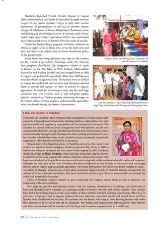 Navdanya launched Project Climate Change in August 
2006 and established seed banks in Jaisalmer (drought resistant 
crops), Orissa (saline resistant corps) to help with various 
dimensions of preparedness in the face of extreme climate 
changes like the foods in Barmer (Rajasthan ). Navdanya is now 
multiplying and distributing varieties of resistant seeds of rice, 
millet, bajra (pearl millet) and wheat. GMO- free seed banks 
have been started to rescue farmers from the seeds of suicide. 
Under the Seeds of Hope program, Navdanya continues its 
efforts to supply seeds to those who are in the need of it and 
have lost their local varieties due to Green Revolution policy 
of the government. 
Apart from providing guidance and help to the farmers 
for the revival of agriculture, Navdanya, under the Asha Ke 
Beej program, distributed the indigenous variety of seeds 
to farmers in the Bija Yatra in Uttar Pradesh, Maharashtra, 
Karnataka and Andhra Pradesh and encouraged them to shift 
to organic and sustainable agriculture. More than 7000 farmers 
were distributed indigenous seeds. The farmers were so thrilled 
to receive the traditional seed varieties and Navdanya assured 
them to provide full support to them to convert to organic 
agriculture. It would be interesting to note that the seed bags 
contained nine seed varieties such as split red gram, paddy, 
spinach, mustard etc. Various posters conveying messages on 
Bt. Cotton failure, farmers’ suicides, and sustainable agriculture 
were distributed among the farmer communities. 
Vandana Shiva distributing seeds to families of 
Fibres of Freedom in Vidarbha 
Farmers in the Vidarbha region of central India are trapped in a vicious cycle of debt 
caused by increased use of monoculture farming practices, a dependence on costly 
non-renewable seed supplies by monopolies, and increasing chemical inputs. This 
situation has caused a serious social and agrarian crisis with epidemic suicide rates 
among indebted farmers leaving behind broken families and communities as well as 
environmentally damaged lands. Navdanya has been working with farmers for over 
two decades to build alternatives to the suicidal economy of patented / genetically 
engineered / hybrid seeds controlled by corporations. 
Responding to the deepening crisis, in Vidarbha and across the country and 
suicide victims in Vidarbha 
reclaim our seed and food sovereignty, Navdanya launched Bija Yatras in 2000 as 
well as seed tribunals to address the root causes of this tragedy. In 2007, Navdanya 
started the Seeds of Hope Program, which provides immediate support directly 
to indebted farmers and specially the widows of farmers, farmers themselves, who 
have committed suicide to give them an economically and ecologically viable and sustainable alternative and moreover, 
addresses the root cause of the crisis. Navdanya distributes indigenous variety of seeds to the farmers and encourages 
them to shift to organic and sustainable agriculture. More than 6000 farmers have been distributed indigenous seeds. 
The Fibres of Freedom program aims at providing immediate support directly to indebted farmers and specially the 
widows of farmers, farmers themselves, who have committed suicide to give them an economically and ecologically 
viable and sustainable alternative. 
Fibres of Freedom supports farmers to grow chemically free organic natural fibres as well as promotes our 
indigenous skills and knowledge. 
Our program provides participating farmers with the training, infrastructure, knowledge, and leadership to 
help lead, through positive example, an increasing number of farmers into this and similar projects. These suicides 
have had a devastating impact on the social fabric of these families and their farming communities. Therefore, in 
particular, this project aims to support widows of farmers who have committed suicide and provide them and their 
families with a livelihood and security. The incomes that the Project will bring to these farming families will enable 
their children to go to school and get an education. The despair and dispossession experienced by these families 
and their communities will be transformed into hope and economic empowerment in a stable way. 
82 Seed Freedom: A Global Citizens’ Report 
Late Mr Tambake, vice president of KRRS and Darwan 
Singh Negi of Navdanya distributing seeds during Beej Yatra. 
Photo©Manlio Masucci 
 