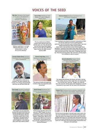 Ramesh Sakharkhar: Organic Farmer 
and Seed Saver from Amravati 
district, Maharashtra 
Co-ordinated by Navdanya 83 
“Without seed there is no food. 
Without food there is no life. 
Saving seeds is saving 
life in all its diversity.” 
Voices of the Seed 
Kusum Misra: Navdanya’s Seed 
Keeper of 13 years in Balasore 
District, Orissa. 
“At this young age they call me ‘the 
wise one.’ When I began my role as 
coordinator I called a meeting with 
the Panchayat heads in twenty-eight 
villages. I asked them, ‘Why are you 
eating poison? Why do you want to 
kill yourself?’ They all agreed and 
have virtually stopped the use of urea 
chemical fertilizers.” 
The relationship between the farmer and seed is that be-tween 
mother and son. These seeds that I am wearing talk 
to me all the time. They say, ‘Though I am small put 
me in the soil and I will do great work!’ Navdanya is not the 
movement to save seeds, but the seed of all movements. 
The first fruit of any plant is the best seed, mark it with a rib-bon 
and remember that it is the seed that should be saved. 
Keep the seed in the original home of the seed: if you have 
pumpkin then keep it in a pumpkin shell. Remember moisture 
will ruin your seed. Eating the seed that should be saved is the 
worst sin. In the past, even though people starved there was 
still seed in the seed bank. 
Bija Devi: Navdanya Seed Keeper 
of 16 years at the Biodiversity 
Conservation Farm in 
Dehradun, Uttarakhand. 
“For me, seeds are my children. 
I protect them with the same love 
and the same care. The salt-tolerant 
rices we have saved have helped 
farmers recover after the 1998 Orissa 
Super Cyclone, the 2004 Tsunami, 
and the 2008” 
“I was involved as an activist in a women’s association in Tehri. 
An old man asked me if I knew anything about 
seed since I was (in his words) such a strong activist. I was very 
embarrassed because I didn’t know anything 
about seed. It was my desire to learn that brought me to 
Navdanya. I wanted to learn about seed, water and land. Then 
I started to attend all government meetings that distribute hy-brids 
and chemicals at fairs. Now when I challenge them they 
say, ‘How do you know all this?’ We come from a strong region. 
I am confident to take on anyone.” 
Darwan Singh Negi: Senior 
Navdanya Coordinator from Pauri 
District, Uttarakhand 
“The saving of seeds and organicag-riculture 
is the most important work 
of our time.” 
Chandra Shekhar Bhatt: Navdanya 
Coordinator from the Rudraprayag 
District, Uttarakhand 
Self-organization is the way to 
freedom. The seed is Brahma, the 
Creator. If it is living seed and fertile 
seed then we will have fertile life. 
Rukamani Rawat: Navdanya Coordinator from 
Tehri District, Uttarakhand 
Angoori Devi: Navdanya farmer; operates a vegetable seed 
bank in Meerut District, Uttar Pradesh. Angoori Devi was 
trained in a Navdanya women’s food program in 2004. 
Prem Singh: Navdanya coordinator 
from Banda District, Uttar Pradesh 
“Seed banks are very important 
because the government does not 
provide drought-prone varieties. 
Except for the farmers who are 
using these seeds there is total 
crop failure. The government is 
spreading seeds that require 
seven irrigations. In our area we 
don’t even have water to drink!” 
Vinod Chamoli: Navdanya Coor-dinator 
from Rudraprayag District, 
Uttarakhand (on the left) 
 