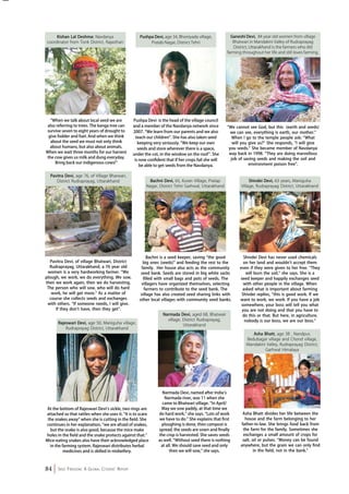 84 Seed Freedom: A Global Citizens’ Report 
Ganeshi Devi, 84 year old women from village 
Bhatwari in Mandakini Valley of Rudraprayag 
District, Uttarakhand is the farmers who did 
farming throughout her life and still loves farming. 
“We cannot see God, but this (earth and seeds) 
we can see, everything is earth, our mother.” 
When I go to the temple people ask: “What 
will you give us?” She responds, “I will give 
you seeds.” She became member of Navdanya 
way back in 1998. “They are doing marvellous 
job of saving seeds and making the soil and 
environment poison free”. 
”When we talk about local seed we are 
also referring to trees. The kanga tree can 
survive seven to eight years of drought to 
give fodder and fuel. And when we think 
about the seed we must not only think 
about humans, but also about animals. 
When we wait three months for our harvest 
the cow gives us milk and dung everyday. 
Bring back our indigenous cows!“ 
Pavitra Devi, of village Bhatwari, District 
Rudraprayag, Uttarakhand, a 76 year old 
women is a very hardworking farmer. “We 
plough, we work, we do everything. We sow, 
then we work again, then we do harvesting. 
The person who will sow, who will do hard 
work, he will get more.” As a matter of 
course she collects seeds and exchanges 
with others. ”If someone needs, I will give. 
If they don’t have, then they get”. 
Pushpa Devi, age 34, Bhoniyada village, 
Bachni Devi, 65, Kuran Village, Pratap 
Nagar, District Tehri Garhwal, Uttarakhand 
At the bottom of Rajeswari Devi’s sickle, two rings are 
attached so that rattles when she uses it. “It is to scare 
the snakes away” when she is cutting in the field. She 
continues in her explanation, “we are afraid of snakes, 
but the snake is also good, because the mice make 
holes in the field and the snake protects against that.” 
Mice-eating snakes also have their acknowledged place 
in the farming system. Rajeswari distributes herbal 
medicines and is skilled in midwifery. 
Pratab Nagar, District Tehri 
Narmada Devi, named after India’s 
Narmada river, was 11 when she 
came to Bhatwari village. “In April/ 
May we sow paddy, at that time we 
do hard work,” she says. “Lots of work 
we have to do.” She explains that first 
ploughing is done, then compost is 
spread, the seeds are sown and finally 
the crop is harvested. She saves seeds 
as well. “Without seed there is nothing 
at all. We should save seed and only 
then we will sow,” she says. 
Shivdei Devi, 63 years, Maniguha 
Village, Rudraprayag District, Uttarakhand 
Asha Bhatt divides her life between the 
house and the farm belonging to her 
father-in-law. She brings food back from 
the farm for the family. Sometimes she 
exchanges a small amount of crops for 
salt, oil or pulses. “Money can be found 
anywhere, but the grain we can only find 
in the field, not in the bank.” 
Kishan Lal Deshma: Navdanya 
coordinator from Tonk District, Rajasthan 
Pavitra Devi, age 76, of Village Bharwari, 
District Rudraprayag, Uttarakhand 
Pushpa Devi is the head of the village council 
and a member of the Navdanya network since 
2007. “We learn from our parents and we also 
teach our children”. She has also taken seed 
keeping very seriously. “We keep our own 
seeds and store wherever there is a space, 
under the cot, in the window on the roof”. She 
is now confident that if her crops fail she will 
be able to get seeds from the Navdanya. 
Bachni is a seed keeper, saving “the good 
big ones (seeds)” and feeding the rest to the 
family. Her house also acts as the community 
seed bank. Seeds are stored in big white sacks 
filled with small bags and pots of seeds. The 
villagers have organized themselves, selecting 
farmers to contribute to the seed bank. The 
village has also created seed sharing links with 
other local villages with community seed banks. 
Shivdei Devi has never used chemicals 
on her land and wouldn’t accept them 
even if they were given to her free. “They 
will burn the soil,” she says. She is a 
seed keeper and happily exchanges seed 
with other people in the village. When 
asked what is important about farming 
Shivdei replies, “this is good work. If we 
want to work, we work. If you have a job 
somewhere, your boss will tell you what 
you are not doing and that you have to 
do this or that. But here, in agriculture, 
nobody is our boss, we are our boss.” 
Rajeswari Devi, age 50, Maniguha village, 
Rudraprayag District, Uttarakhand 
Narmada Devi, aged 68, Bhatwari 
village, District Rudraprayag, 
Uttarakhand 
Asha Bhatt, age 38 , Nandpur, 
Bedubagar village and Chond village, 
Mandakini Valley, Rudraprayag District, 
Garhwal Himalaya 
 