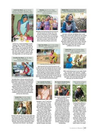 Madani Devi, age 60, village Sauri, Mandakini 
valley, Rudraprayag District, Uttarakhand 
Last year, a 60 year old Madani Devi a seed 
keeper and a farmer from village Sori was invited 
by Navdanya to speak with a group of young 
people in Delhi for sharing her knowledge 
of organic farming and life in the Mandakini 
Mountains. Madani saves all her seed, selecting 
the best of the crops for this purpose. “If we 
don’t have good seed, then we don’t have 
confidence [in the crops].” 
Harshi Devi (left) with her mother-in-law 
Co-ordinated by Navdanya 85 
Urmila Devi Bhatt, age 63, Chond/ 
Nandpur, Bedubagar, Mandakini valley, 
Rudraprayag District, Garhwal Himalaya 
Urmila has a huge knowledge of seed 
keeping. She is member of Navdanya 
since 2000 “There are so many types of 
seed storage, some people put oil and 
cotton and burn inside the box, then they 
put clay, and that seed is very dry. We 
also store some seeds in sachets inside 
the fingermillet, so it will not go bad.” 
Abbaldey, age 56, Souri village, 
Mandakini valley, Rudraprayag District, 
Garhwal Himalayas 
Abbaldey learned farming from her parents 
and now teaches her family. She is also 
member of Navdanya and a Seedkeeper 
for more than 10 years. She also exchanges 
seeds and if she has better seeds she will 
give them to others, and if others have 
better seeds they will give some to her. 
Sumedha Devi is 38 years old and the wife 
of Navdanya Co-ordinator, Chandrashekhar 
Bhatt. Now a days she goes up to Bhatwari 
at sowing and harvesting times to work 
at the family farm. They enjoy singing 
together while they transplant the paddy. 
“Everything about farming is good”, she 
says: “paddy sowing, growing finger millet, 
to sow everything you want”. She is also 
a skilled in seed-saving and seed-keeping 
and has two seed stores. 
Sarojini is 38, and she came to Sauri when she 
was 18 years old. “They teach ‘little little’ and 
until I knew everything.” Sarojini says that it 
took three to five years to gain experience in 
farming. “Now we grow everything. It takes 
hard work to be a farmer”, says Sarojini. 
Mrs Stanzin Chondol a 40 year 
old women lives in 
village Gompa. She grows 
about 38 vegetables in the 
only season she gets in a year. 
Her vegetables include radish 
red and white, turnip,carrot, 
mint and many more. She 
is not only saving her own 
seeds but also encourages 
others to do so. Being active 
member of the women group 
called Galdan Tsogspa Gompa 
she sets an example, how you 
could live happily even at the 
altitude of 12000 feet above 
msl coping with the adverse 
climatic conditions through 
hardworking. 
Tsering Dolma Miktsek is 
a member of Women’s 
Alliance of Ladakh / 
Navdanya and is one of 
the best organic farmers 
and seed keepers of the 
Leh valley. “I don’t spend 
any money for inputs 
from outside the farm,” 
Tsering says. “We are 
saving our seeds and we 
have also started saving 
our own traditional 
seeds. There will be no 
food if there is no seed.” 
Rajni learned to farm from her parents and 
in-laws and says the methods she uses are much 
the same now as then. Mostly she works on the 
land alone, but at busy times the community 
works together to spread compost, transplant 
and harvest. When asked whether she would 
stop farming if they had enough money to buy all 
their food at the market, she says, “no I would not 
stop, the fields would be destroyed.” 
Sumedha Devi Bhatt, age 38, village 
Nandpur, Bedubagar, 
District Rudraprayag, Uttarakhand 
Mrs Stanzin Chondol Parcha, 
village Gompa, Leh 
“There will be no food if 
there is no seed” 
Sumedha Devi cooking Prasad for the cows 
Rajni Devi Mehta, age 33, Sauri village, 
Mandakini valley, Rudraprayag District, 
Garhwal Himalayas 
Rajni Mehta with newly harvested crops 
When asked about how to save seeds, Harshi 
says, “we know.“ She continues, “I taught 
myself,” Harshi explains why it is important it 
is to know the difference between good and 
bad seed: “why waste bad seed in the soil 
when you can use them as food?” 
Sarojini Devi, 38, Sauri village, 
Mandakini valley, Rudraprayag 
District, Uttarakhand 
Smt. Subodini Devi Bhatt, 
age 75, Dehradun, Uttarakhand 
Subodini is now 75 and lives 
in the home of one of her 
sons in Dehradun. Sh takes 
seed keeping very seriously. 
“We kept the traditional seed 
for so many generations; 
seeds from so many villages. 
Even those people who 
had little food, they never 
touched their seeds. Even if 
they starved they never ate 
their seeds. Seeds were kept 
separately.” The seeds were 
taken from the fields where 
they grew best before the 
harvest of grains was done. 
Harshi Devi, age 42, Ginwalla village , 
Mandakini valley, Rudraprayag District, 
Garhwal Himalayas 
 