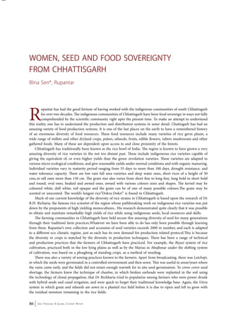 Women, Seed and Food sovereignty 
from Chhattisgarh 
Illina Sen*, Rupantar 
Rupantar has had the good fortune of having worked with the indigenous communities of south Chhattisgarh 
for over two decades. The indigenous communities of Chhattisgarh have been food sovereign in ways not fully 
comprehended by the scientific community right upto the present time. To make an attempt to understand 
this reality, one has to understand the production and distribution systems in some detail. Chattisgarh has had an 
amazing variety of food production systems. It is one of the last places on the earth to have a remembered history 
of an enormous diversity of food resources. These food resources include many varieties of rice germ plasm, a 
wide range of millets and other dryland crops, pulses, oilseeds, fruits, edible flowers, tubers mushrooms and other 
gathered foods. Many of these are dependent upon access to and close proximity of the forests. 
Chhattisgarh has traditionally been known as the rice bowl of India. The region is known to have grown a very 
amazing diversity of rice varieties in the not too distant past. These include indigeneous rice varieties capable of 
giving the equivalent of, or even higher yields than the green revolution varieties. These varieties are adapted to 
various micro ecological conditions, and give reasonable yields under normal conditions and with organic manuring. 
Individual varieties vary in maturity period ranging from 55 days to more than 180 days, drought resistance, and 
water tolerance capacity. There are low rain fall area varieties and deep water ones, short rices of a height of 50 
cms,.to tall ones more than 150 cm. The grain size also varies from short fine to long fine, long bold to short bold 
and round, oval ones, beaked and awned ones, awned with various colours sizes and shapes. The kernel may be 
coloured white, dull white, red opaque and the grain can be of one of many possible colours.The grain may be 
scented or unscented. The world’s longest rice”Dokra-Dokri” is found in Chhattisgarh. 
Much of our current knowledge of the diversity of rice strains in Chhattisgarh is based upon the research of Dr 
R.H. Richaria, the famous rice scientist of the region whose pathbreaking work on indigenous rice varieties was put 
down by the proponents of high yielding monocultures.. His research demonstrated quite clearly that it was possible 
to obtain and maintain remarkably high yields of rice while using indigenous seeds, local resources and skills. 
The farming communities in Chhattisgarh have held secure this amazing diversity of seed for many generations 
through their traditionl farm practices.Whatever we have been able to do has only been possible through learning 
from them. Rupantar’s own collection and accession of seed varieties exceeds 2000 in number, and each is adapted 
to a different eco climatic regime, just as each has its own demand for production related protocol.This is because 
the diversity in crops is matched by the diversity in production techniques. There has been a range of technical 
and production practices that the farmers of Chhattisgarh have practiced. For example, the Biyasi system of rice 
cultivation, practiced both in the low lying plains as well as by the Marias in Abujhmar under the shifting system 
of cultivation, was based on a ploughing of standing crops, as a method of weeding. 
There was also a variety of sowing practices known to the farmers. Apart from broadcasting, there was Laichopi, 
in which the seeds were germinated in a controlled environment and then sown. This was useful in areas/years where 
the rains came early, and the fields did not retain enough warmth for in situ seed germination. To cover cover seed 
shortage, the farmers knew the technique of chaalna, in which broken earheads were replanted in the soil using 
the technology of clonal propagation, that Dr Richharia tried to popularize among farmers who were power drunk 
with hybrid seeds and canal irrigation, and were quick to forget their traditional knowledge base. Again, the Utera 
system in which gram and oilseeds are sown in a planted rice field before it is due to ripen and left to grow with 
the residual moisture remaining in the rice fields. 
86 Seed Freedom: A Global Citizens’ Report 
 