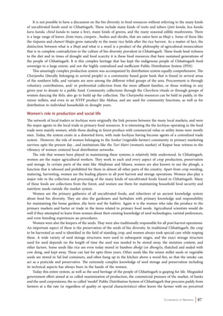 It is not possible to have a discussion on the bio diversity in food resources without referring to the many kinds 
of uncultivated foods used in Chhattisgarh. These include many kinds of roots and tubers (jimi kanda, keu kanda 
karu kanda, chind kanda to name a few), many kinds of greens, and the many seasonal edible mushrooms. There 
is a large range of leaves ,from trees, creepers , bushes and shrubs, that are eaten here as bhaji s. Some of these like 
the tinpania and chanori bhajis grow naturally in the many rice fields after the rice harvest. As a matter of fact, the 
distinction between what is a bhaji and what is a weed is a product of the philosophy of agricultural monoculture 
that is in complete contradiction to the culture of bio diversity prevalent in Chhattisgarh. These foods lend richness 
to the diet and in times of drought and food scarcity it is these food resources that have sustained generations of 
the people of Chhattisgarh. It is this complex heritage that has kept the indigenous people of Chhattisgarh food 
sovereign to a large extent, and not the highly centralized and inefficient Public Distribution System (PDS) 
This amazingly complex production system was accompanied by distribution system equally comprehensive. The 
Charjaniha (literally belonging to several people) is a community based grain bank that is found in several areas 
of the southern hills, and variants are seen among the different tribal groups of the area. Procurement is through 
voluntary contributions, and/ or preferential collection from the more affluent families, or those wishing in any 
given year to donate to a public fund. Community collections through the Cherchera rituals or through groups of 
women dancing the Relo, also go to build up the collection. The Charjaniha resources can be held in paddy, in the 
minor millets, and even in an NTFP product like Mahua, and are used for community functions, as well as for 
distribution to individual households in drought years. 
Women’s role in production and social life 
The network of local traders or kochiyas were originally the link persons between the many local markets, and were 
the major agents in the local trade in primary food resources. It is interesting the the kochiyas operating in the food 
trade were mainly women, while those dealing in forest produce with commercial value or utility items were mostly 
men. Today, the system exists in a distorted form, with male kochiyas having become agents of a centralized trade 
system . However, the role of women belonging to the Sonkar (vegetable farmer) community in primary marketing 
survives upto the present day , and institutions like the Turi Hatri (women’s market) of Raipur bear witness to the 
vibrancy of women centered local distribution networks. 
The role that women have played in maintaining these systems is relatively little understood. In Chhattisgarh, 
women are the major agricultural workers. They work in each and every aspect of crop production, preservation 
and storage. In certain parts of the state like Abujhmar and Sihawa, women are also known to use the plough, a 
function that is tabooed and prohibited for them in almost all other parts of the country. Apart from crop weeding, 
maturing, harvesting, women are the leading players in all post harvest and storage operations. Women also play a 
major role in the collection and processing of the many kinds of uncultivated foods found in Chhattisgarh. Many 
of these foods are collections from the forest, and women use them for maintaining household food security and 
nutrition needs outside the market system. 
Women are the primary gatherers of all uncultivated foods, and inheritors of an ancient knowledge system 
about food bio diversity. They are also the gardeners and herbalists with primary knowledge and responsibility 
for maintaining the home gardens ,the baris and the bakhris. Again it is the women who take the produce to the 
primary markets and barter or trade in the items related to primary food needs. Agricultural scientists would do 
well if they attempted to learn from women about their existing knowledge of seed technologies, varietal preferences, 
and even breeding experiences an procedures. 
Women were also the keepers of the seeds. Thay were also traditionally responsible for all post harvest operations. 
An important aspect of these is the preservation of the seeds of bio diversity. In traditional Chhattisgarh, the crop 
to be harvested as seed is identified in the field of standing crop, and women always took special care while reaping 
these. A wide variety of seed storage structures were used in subsequent stages, and the exact storage structure 
used for seed depends on the length of time the seed was needed to be stored away, the moisture content, and 
other factors. Some seeds like rice are even today stored in bamboo dholgi (or dhongi)s, thatched and sealed with 
cow dung, and kept away. These can last for upto three years. Other seeds like the minor millet seeds or vegetable 
seeds are stored in Sal leaf containers, and often hung up in the kitchen above a wood fire, so that the smoke can 
act as a pesticide and preservative. The extremely complex knowledge of seed storage and preservation including 
its technical aspects has always been in the hands of the women. 
Today this entire system, as well as the seed heritage of the people of Chhattisgarh is gasping for life. Misguided 
government effort aimed at so called maximization of production, the commercial pressure of the market, of banks 
and the seed corporations, the so called ‘model’ Public Distribution System of Chhattisgarh that procures paddy from 
farmers at a flat rate (ie regardless of quality or special characteristics) often leaves the farmer with no perceived 
Co-ordinated by Navdanya 87 
 