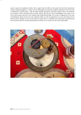 reason to grow the traditional varieties. This is apart from the efforts at Bio piracy that the Seed corporations 
remain constantly engaged in. A major crisis in Chhattisgarh occured when Syngenta attempted to enter into into 
a ‘collaborative reaearch project ‘ with the Indira Gandhi Agricultural Univesity at Raipur, where Dr Richharia’s 
own academic work is housed.On that occassion, shortly after the new state of Chhattisgarh was created, it was 
civil society pressure that led to this nefarious plan being aborted.Today, civil society is fragmented on the issue 
of development options for the new state. Rupantar battles on with its programme of ex situ conservation of rice 
diversity and its attempts at in situ conservation, but unless there is a validation of the importance of seed diversity 
and an assured outlet for farmers growing diverse varieties in our system, the task seems really uphill. 
88 Seed Freedom: A Global Citizens’ Report 
Photo courtesy: Navdanya Archives 
 