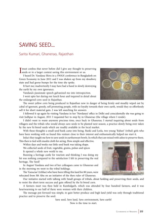 Co-ordinated by Navdanya 89 
Saving Seed... 
Sarita Kumari, Ghanerao, Rajasthan 
I must confess that never before did I give any thought to preserving 
seeds or in a larger context saving this environment or us. 
I heard Dr. Vandana Shiva in a SWAN conference in Bangladesh on 
Green Economy in June 2011 and I was shaken up from my desultory 
state and had goose bumps for the time she spoke. 
It hurt me; inadvertently I may have had a hand in slowly destroying 
the earth by my own ignorance. 
Vandana’s passionate speech galvanized me into introspection. 
I went upto her during our lunch hour and inquired in detail about 
the endangered corn seed in Rajasthan. 
The sweet yellow corn being produced in Rajasthan now in danger of being firmly and steadily wiped out by 
cabal of ignorant, greedy, self promoting people, with no loyalty towards their own earth, would they so effortlessly 
sell it for short material gain. I was left searching for answers 
I followed it up again by visiting Vandana in her ‘Navdanya’ office in Delhi and coincidentally she was going to 
visit Jodhpur in August, 2011 I requested her to stop by in Ghanerao (the village where I reside). 
I didn’t want to waste anymore precious time, once back in Ghanerao, I started inquiring about seeds from 
villagers and the tribals who would always save seeds to be planted next season, a practice slowly being over taken 
by the new hi-breed seeds which are readily available in the local market. 
With these thoughts a small seed bank came into being. Banki and Leela, two young ‘Rabari’ (tribal) girls who 
have been working with us found this venture close to their interest and enthusiastically helped me start it. 
Infact they taught me how to save seeds in earthenware bowls. In which they are mixed with ashes to preserve them. 
This then is tied with muslin cloth for airing. How simple and effective. 
Within days and weeks our little seed bank was taking shape. 
We collected seeds of fruit, vegetable, grains, pulses and spices 
It opened a whole new world to me. 
Running a heritage castle for tourism and thinking I was doing my 
bit was nothing compared to the satisfaction I felt in preserving the real 
heritage, The Seed! 
In August Vandana and two of her colleagues came to Ghanerao and 
in the morning we went to the tribal holdings. 
The ‘Garacias’ (triblas) who have been tilling this land for 80 years, were 
relocated from Mt Abu on an initiative of the then ruler of Ghanerao. 
Our initiative started with talking with Small groups of tribals, about holding and preserving their seeds, and 
to resist the short-term success and gain offered by the hi-breed corn. 
A farmers meet was then held in Kumbalgarh, which was attended by four hundred farmers, and it was 
heartwarming to see half of them were women with their children. 
The message put forward was simple, to gain better produce and high land yield was only through traditional 
practice and to preserve the seed. 
Save seed, Save land, Save environment, Save earth! 
Now is the time to start. 
 