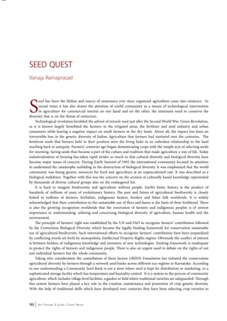 Seed Quest 
Vanaja Ramaprasad 
Seed has been the lifeline and source of sustenance ever since organized agriculture came into existence. In 
recent times it has also drawn the attention of world community as a means of technological intervention 
in agriculture for commercial interest on one hand and on the other, the imminent need to conserve the 
diversity that is on the threat of extinction. 
Technological revolution heralded the advent of miracle seed just after the Second World War. Green Revolution, 
as it is known largely benefitted the farmers in the irrigated areas, the fertilizer and seed industry and urban 
consumers while leaving a negative impact on small farmers in the dry lands. Above all, the impact has been an 
irreversible loss in the genetic diversity of Indian Agriculture that farmers had nurtured over the centuries. The 
heirloom seeds that farmers held in their position were the living links in an unbroken relationship to the land 
reaching back to antiquity. Farmers’ centuries ago began domesticating crops with the simple acts of selecting seeds 
for resowing. Saving seeds thus became a part of the culture and tradition that made agriculture a way of life. Today 
industrialization of farming has taken rapid strides so much so that cultural diversity and biological diversity have 
become major issues of concern. During Earth Summit of 1992 the international community focused its attention 
to understand the catastrophe unfolding in the destruction of biological diversity. It was emphasized that the world 
community was losing genetic resources for food and agriculture at an unprecedented rate. It was described as a 
biological meltdown. Together with this was the concern on the erosion of culturally based knowledge represented 
by thousands of diverse cultural groups also on the endangered list. 
It is hard to imagine biodiversity and agriculture without people. Earth’s biotic history is the product of 
hundreds of millions of years of evolutionary history. The past and future of agricultural biodiversity is closely 
linked to millions of farmers, herbalists, indigenous healers, herders and fisher folk worldwide. It is widely 
acknowledged that their contribution to the sustainable use of flora and fauna is the basis of their livelihood. There 
is also the growing recognition worldwide that the innovation of farmers and indigenous peoples is of utmost 
importance in understanding, utilizing and concerning biological diversity of agriculture, human health and the 
environment. 
The principle of farmers’ right was established by the UN and FAO to recognize farmers’ contribution followed 
by the Convention Biological Diversity which became the legally binding framework for conservation sustainable 
use of agricultural biodiversity. Such international efforts to recognize farmers’ contribution have been jeopardized 
by conflicting trends set forth by monopolistic Intellectual Property Rights regime. Obviously the conflict of interest 
is between holders of indigenous knowledge and inventors of new technologies. Existing framework is inadequate 
to protect the rights of farmers and indigenous people. There is also an urgent need to debate on the rights of not 
just individual farmers but the whole community. 
Taking into consideration the constellation of these factors GREEN Foundation has initiated the conservation 
agricultural diversity by farmers through a network seed banks across different eco-regions in Karnataka. According 
to our understanding a Community Seed Bank is not a store where seed is kept for distribution or marketing, or a 
sophisticated storage facility which has temperature and humidity control. It is a system in the process of community 
agriculture, which includes village level facilities, a garden or field where traditional varieties are safeguarded. Through 
this system farmers have played a key role in the creation, maintenance and promotion of crop genetic diversity. 
With the help of traditional skills which have developed over centuries they have been selecting crop varieties to 
90 Seed Freedom: A Global Citizens’ Report 
 