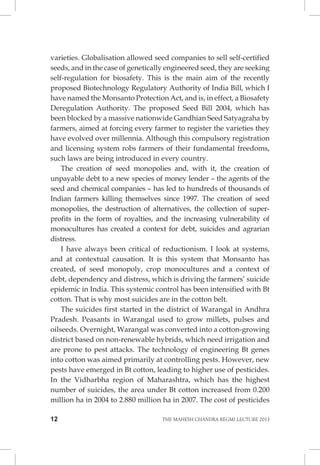 12 THE MAHESH CHANDRA REGMI LECTURE 2013 
varieties. Globalisation allowed seed companies to sell self-certified seeds, and in the case of genetically engineered seed, they are seeking self-regulation for biosafety. This is the main aim of the recently proposed Biotechnology Regulatory Authority of India Bill, which I have named the Monsanto Protection Act, and is, in effect, a Biosafety Deregulation Authority. The proposed Seed Bill 2004, which has been blocked by a massive nationwide Gandhian Seed Satyagraha by farmers, aimed at forcing every farmer to register the varieties they have evolved over millennia. Although this compulsory registration and licensing system robs farmers of their fundamental freedoms, such laws are being introduced in every country. 
The creation of seed monopolies and, with it, the creation of unpayable debt to a new species of money lender – the agents of the seed and chemical companies – has led to hundreds of thousands of Indian farmers killing themselves since 1997. The creation of seed monopolies, the destruction of alternatives, the collection of super- profits in the form of royalties, and the increasing vulnerability of monocultures has created a context for debt, suicides and agrarian distress. 
I have always been critical of reductionism. I look at systems, and at contextual causation. It is this system that Monsanto has created, of seed monopoly, crop monocultures and a context of debt, dependency and distress, which is driving the farmers’ suicide epidemic in India. This systemic control has been intensified with Bt cotton. That is why most suicides are in the cotton belt. 
The suicides first started in the district of Warangal in Andhra Pradesh. Peasants in Warangal used to grow millets, pulses and oilseeds. Overnight, Warangal was converted into a cotton-growing district based on non-renewable hybrids, which need irrigation and are prone to pest attacks. The technology of engineering Bt genes into cotton was aimed primarily at controlling pests. However, new pests have emerged in Bt cotton, leading to higher use of pesticides. In the Vidharbha region of Maharashtra, which has the highest number of suicides, the area under Bt cotton increased from 0.200 million ha in 2004 to 2.880 million ha in 2007. The cost of pesticides  