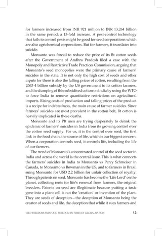 SEED FREEDOM AND FOOD FREEDOM IN TIMES OF GLOBALISATION 13 
for farmers increased from INR 921 million to INR 13,264 billion in the same period, a 13-fold increase. A pest-control technology that fails to control pests might be good for seed corporations which are also agrichemical corporations. But for farmers, it translates into suicide. 
Monsanto was forced to reduce the price of its Bt cotton seeds after the Government of Andhra Pradesh filed a case with the Monopoly and Restrictive Trade Practices Commission, arguing that Monsanto’s seed monopolies were the primary cause of farmers’ suicides in the state. It is not only the high cost of seeds and other inputs for there is also the falling prices of cotton, resulting from the USD 4 billion subsidy by the US government to its cotton farmers, and the dumping of this subsidised cotton on India by using the WTO to force India to remove quantitative restrictions on agricultural imports. Rising costs of production and falling prices of the product is a recipe for indebtedness, the main cause of farmer suicides. Since farmers’ suicides are most prevalent in the cotton belt, Bt cotton is heavily implicated in these deaths. 
Monsanto and its PR men are trying desperately to delink the epidemic of farmers’ suicides in India from its growing control over the cotton seed supply. For us, it is the control over seed, the first link in the food chain, the source of life, which is our biggest concern. When a corporation controls seed, it controls life, including the life of our farmers. 
The trend of Monsanto’s concentrated control of the seed sector in India and across the world is the central issue. This is what connects the farmers’ suicides in India to Monsanto vs Percy Schmeiser in Canada, to Monsanto vs Bowman in the US, and to farmers in Brazil suing Monsanto for USD 2.2 billion for unfair collection of royalty. Through patents on seed, Monsanto has become the ‘Life Lord’ on the planet, collecting rents for life’s renewal from farmers, the original breeders. Patents on seed are illegitimate because putting a toxic gene into a plant cell is not the ‘creation’ or invention of the plant. They are seeds of deception—the deception of Monsanto being the creator of seeds and life, the deception that while it sues farmers and  