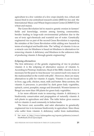 SEED FREEDOM AND FOOD FREEDOM IN TIMES OF GLOBALISATION 21 
agriculture to a few varieties of a few crops (mainly rice, wheat and maize) bred in one centralised research centre (IRRI for rice and the International Maize and Wheat Improvement Center [CIMMYT] for wheat and maize). 
The Green Revolution led to massive genetic erosion in farmers’ fields and knowledge, erosion among farming communities, besides leading to large-scale environmental pollution due to the use of toxic agri-chemicals and wasteful use of water. Genetically engineered rice as part of the second Green Revolution is repeating the mistakes of the Green Revolution while adding new hazards in terms of ecological and health risks. The ‘selling’ of vitamin A rice as a miracle cure for blindness is based on blindness to alternatives for removing vitamin A deficiency and blindness to the unknown risks of producing vitamin A through genetic engineering.9 
Eclipsing alternatives 
The first deficiency of the genetic engineering of rice to produce vitamin A is the eclipsing of alternative sources of vitamin A. According to Pinstrup Anderson, Head of the IRRI, vitamin A rice is necessary for the poor in Asia because ‘we cannot reach very many of the malnourished in the world with pills’. However, there are many alternatives to pills for vitamin A supply. Vitamin A can be found in liver, egg yolk, chicken, meat, milk and butter. Beta-carotene, the vitamin A precursor, is provided by dark green leafy vegetables, spinach, carrot, pumpkin, mango and drumstick. Women farmers in Bengal use more than 100 plants for green leafy vegetables. 
A far more efficient route to removing vitamin A deficiency is biodiversity conservation and propagation of naturally vitamin A rich plants in agriculture and diets. The table below gives sources rich in vitamin A used commonly in Indian foods. 
The lower cost, accessible, and safer alternative to genetically engineered rice is to increase biodiversity in agriculture. Since those who suffer from vitamin A deficiency suffer from malnutrition, 
9 See more at http://www.indiatogether.org/reports/goldenrice/science3. htm#sthash.ZVoLVpwd.dpuf.  