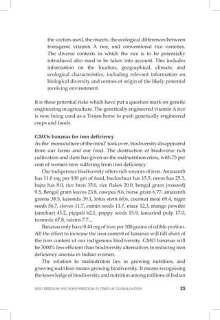SEED FREEDOM AND FOOD FREEDOM IN TIMES OF GLOBALISATION 25 
the vectors used, the insects, the ecological differences between transgenic vitamin A rice, and conventional rice varieties. The diverse contexts in which the rice is to be potentially introduced also need to be taken into account. This includes information on the location, geographical, climatic and ecological characteristics, including relevant information on biological diversity and centres of origin of the likely potential receiving environment. 
It is these potential risks which have put a question mark on genetic engineering in agriculture. The genetically engineered vitamin A rice is now being used as a Trojan horse to push genetically engineered crops and foods. 
GMOs bananas for iron deficiency 
As the ‘monoculture of the mind’ took over, biodiversity disappeared from our farms and our food. The destruction of biodiverse rich cultivation and diets has given us the malnutrition crisis, with 75 per cent of women now suffering from iron deficiency. 
Our indigenous biodiversity offers rich sources of iron. Amaranth has 11.0 mg per 100 gm of food, buckwheat has 15.5, neem has 25.3, bajra has 8.0, rice bran 35.0, rice flakes 20.0, bengal gram (roasted) 9.5, Bengal gram leaves 23.8, cowpea 8.6, horse gram 6.77, amaranth greens 38.5, karonda 39.1, lotus stem 60.6, coconut meal 69.4, niger seeds 56.7, cloves 11.7, cumin seeds 11.7, mace 12.3, mango powder (amchur) 45.2, pippali 62.1, poppy seeds 15.9, tamarind pulp 17.0, turmeric 67.8, raisins 7.7... 
Bananas only have 0.44 mg of iron per 100 grams of edible portion. All the effort to increase the iron content of bananas will fall short of the iron content of our indigenous biodiversity. GMO bananas will be 3000% less efficient than biodiversity alternatives in reducing iron deficiency anemia in Indian women. 
The solution to malnutrition lies in growing nutrition, and growing nutrition means growing biodiversity. It means recognising the knowledge of biodiversity and nutrition among millions of Indian  