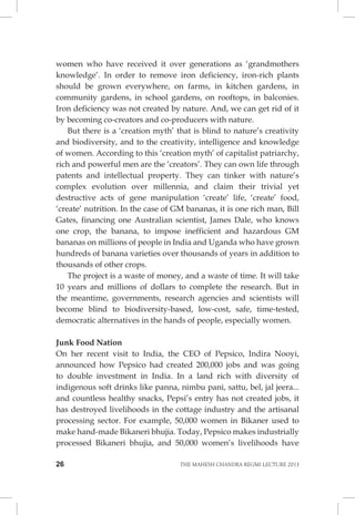 26 THE MAHESH CHANDRA REGMI LECTURE 2013 
women who have received it over generations as ‘grandmothers knowledge’. In order to remove iron deficiency, iron-rich plants should be grown everywhere, on farms, in kitchen gardens, in community gardens, in school gardens, on rooftops, in balconies. Iron deficiency was not created by nature. And, we can get rid of it by becoming co-creators and co-producers with nature. 
But there is a ‘creation myth’ that is blind to nature’s creativity and biodiversity, and to the creativity, intelligence and knowledge of women. According to this ‘creation myth’ of capitalist patriarchy, rich and powerful men are the ‘creators’. They can own life through patents and intellectual property. They can tinker with nature’s complex evolution over millennia, and claim their trivial yet destructive acts of gene manipulation ‘create’ life, ‘create’ food, ‘create’ nutrition. In the case of GM bananas, it is one rich man, Bill Gates, financing one Australian scientist, James Dale, who knows one crop, the banana, to impose inefficient and hazardous GM bananas on millions of people in India and Uganda who have grown hundreds of banana varieties over thousands of years in addition to thousands of other crops. 
The project is a waste of money, and a waste of time. It will take 10 years and millions of dollars to complete the research. But in the meantime, governments, research agencies and scientists will become blind to biodiversity-based, low-cost, safe, time-tested, democratic alternatives in the hands of people, especially women. 
Junk Food Nation 
On her recent visit to India, the CEO of Pepsico, Indira Nooyi, announced how Pepsico had created 200,000 jobs and was going to double investment in India. In a land rich with diversity of indigenous soft drinks like panna, nimbu pani, sattu, bel, jal jeera... and countless healthy snacks, Pepsi’s entry has not created jobs, it has destroyed livelihoods in the cottage industry and the artisanal processing sector. For example, 50,000 women in Bikaner used to make hand-made Bikaneri bhujia. Today, Pepsico makes industrially processed Bikaneri bhujia, and 50,000 women’s livelihoods have  