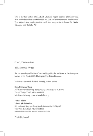 THE MAHESH CHANDRA REGMI LECTURE 2013 
ii 
This is the full text of The Mahesh Chandra Regmi Lecture 2013 delivered by Vandana Shiva on 22 December, 2013, at The Shanker Hotel, Kathmandu. The lecture was made possible with the support of Alliance for Social Dialogue and Buddha Air. 
© 2013, Vandana Shiva 
ISBN: 978 9937 597 12 8 
Back cover shows Mahesh Chandra Regmi in the audience at the inaugural lecture on 24 April, 2003. Photograph by Bikas Rauniar. 
Published for Social Science Baha by Himal Books 
Social Science Baha 
345 Ramchandra Marg, Battisputali, Kathmandu - 9, Nepal 
Tel: +977-1-4472807 • Fax: 4461669 
info@soscbaha.org • www.soscbaha.org 
Himal Books 
Himal Kitab Pvt Ltd 
521 Lazimpat, Narayan Gopal Sadak, Kathmandu - 2, Nepal 
Tel: +977-1-2120321 • Fax: 4001596 
info@himalbooks.com • www.himalbooks.com 
Printed in Nepal  