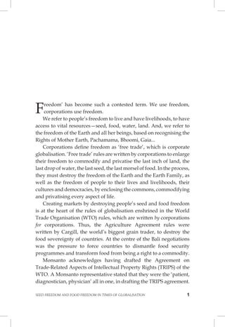SEED FREEDOM AND FOOD FREEDOM IN TIMES OF GLOBALISATION 1 
Freedom’ has become such a contested term. We use freedom, corporations use freedom. 
We refer to people’s freedom to live and have livelihoods, to have access to vital resources—seed, food, water, land. And, we refer to the freedom of the Earth and all her beings, based on recognising the Rights of Mother Earth, Pachamama, Bhoomi, Gaia... 
Corporations define freedom as ‘free trade’, which is corporate globalisation. ‘Free trade’ rules are written by corporations to enlarge their freedom to commodify and privatise the last inch of land, the last drop of water, the last seed, the last morsel of food. In the process, they must destroy the freedom of the Earth and the Earth Family, as well as the freedom of people to their lives and livelihoods, their cultures and democracies, by enclosing the commons, commodifying and privatising every aspect of life. 
Creating markets by destroying people’s seed and food freedom is at the heart of the rules of globalisation enshrined in the World Trade Organisation (WTO) rules, which are written by corporations for corporations. Thus, the Agriculture Agreement rules were written by Cargill, the world’s biggest grain trader, to destroy the food sovereignty of countries. At the centre of the Bali negotiations was the pressure to force countries to dismantle food security programmes and transform food from being a right to a commodity. 
Monsanto acknowledges having drafted the Agreement on Trade-Related Aspects of Intellectual Property Rights (TRIPS) of the WTO. A Monsanto representative stated that they were the ‘patient, diagnostician, physician’ all in one, in drafting the TRIPS agreement.  