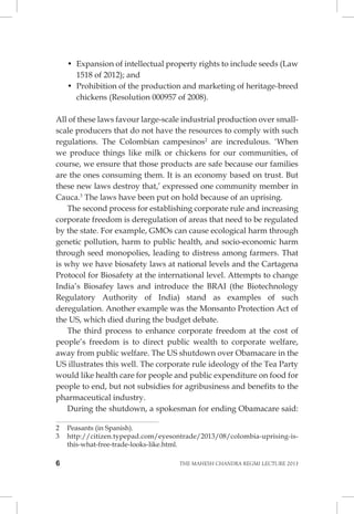 6 THE MAHESH CHANDRA REGMI LECTURE 2013 
• Expansion of intellectual property rights to include seeds (Law 1518 of 2012); and 
• Prohibition of the production and marketing of heritage-breed chickens (Resolution 000957 of 2008). 
All of these laws favour large-scale industrial production over small- scale producers that do not have the resources to comply with such regulations. The Colombian campesinos2 are incredulous. ‘When we produce things like milk or chickens for our communities, of course, we ensure that those products are safe because our families are the ones consuming them. It is an economy based on trust. But these new laws destroy that,’ expressed one community member in Cauca.3 The laws have been put on hold because of an uprising. 
The second process for establishing corporate rule and increasing corporate freedom is deregulation of areas that need to be regulated by the state. For example, GMOs can cause ecological harm through genetic pollution, harm to public health, and socio-economic harm through seed monopolies, leading to distress among farmers. That is why we have biosafety laws at national levels and the Cartagena Protocol for Biosafety at the international level. Attempts to change India’s Biosafey laws and introduce the BRAI (the Biotechnology Regulatory Authority of India) stand as examples of such deregulation. Another example was the Monsanto Protection Act of the US, which died during the budget debate. 
The third process to enhance corporate freedom at the cost of people’s freedom is to direct public wealth to corporate welfare, away from public welfare. The US shutdown over Obamacare in the US illustrates this well. The corporate rule ideology of the Tea Party would like health care for people and public expenditure on food for people to end, but not subsidies for agribusiness and benefits to the pharmaceutical industry. 
During the shutdown, a spokesman for ending Obamacare said: 
2 Peasants (in Spanish). 
3 http://citizen.typepad.com/eyesontrade/2013/08/colombia-uprising-is- this-what-free-trade-looks-like.html.  
