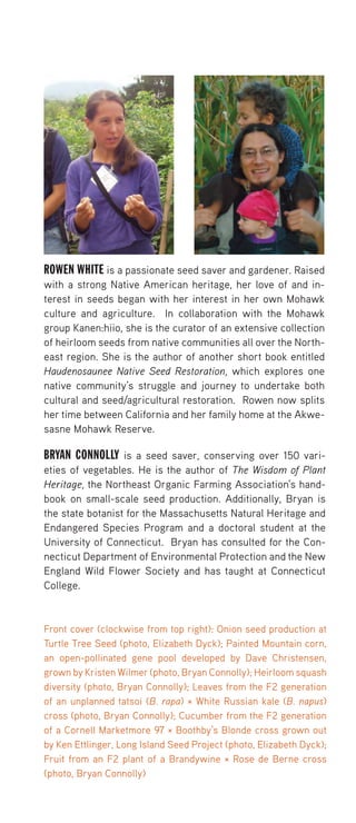ROWEN WHITE is a passionate seed saver and gardener. Raised with a strong Native American heritage, her love of and interest in seeds began with her interest in her own Mohawk culture and agriculture. In collaboration with the Mohawk group Kanen:hiio, she is the curator of an extensive collection of heirloom seeds from native communities all over the Northeast region. She is the author of another short book entitled Haudenosaunee Native Seed Restoration, which explores one native community’s struggle and journey to undertake both cultural and seed/agricultural restoration. Rowen now splits her time between California and her family home at the Akwesasne Mohawk Reserve. 
BRYAN CONNOLLY is a seed saver, conserving over 150 varieties of vegetables. He is the author of The Wisdom of Plant Heritage, the Northeast Organic Farming Association’s handbook on small-scale seed production. Additionally, Bryan is the state botanist for the Massachusetts Natural Heritage and Endangered Species Program and a doctoral student at the University of Connecticut. Bryan has consulted for the Connecticut Department of Environmental Protection and the New England Wild Flower Society and has taught at Connecticut College. 
Front cover (clockwise from top right): Onion seed production at Turtle Tree Seed (photo, Elizabeth Dyck); Painted Mountain corn, an open-pollinated gene pool developed by Dave Christensen, grown by Kristen Wilmer (photo, Bryan Connolly); Heirloom squash diversity (photo, Bryan Connolly); Leaves from the F2 generation of an unplanned tatsoi (B. rapa) × White Russian kale (B. napus) cross (photo, Bryan Connolly); Cucumber from the F2 generation of a Cornell Marketmore 97 × Boothby’s Blonde cross grown out by Ken Ettlinger, Long Island Seed Project (photo, Elizabeth Dyck); Fruit from an F2 plant of a Brandywine × Rose de Berne cross (photo, Bryan Connolly) 
 
