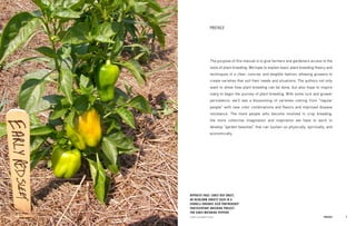 7 
PREFACE 
The purpose of this manual is to give farmers and gardeners access to the tools of plant breeding. We hope to explain basic plant breeding theory and techniques in a clear, concise, and tangible fashion, allowing growers to create varieties that suit their needs and situations. The authors not only want to show how plant breeding can be done, but also hope to inspire many to begin the journey of plant breeding. With some luck and grower persistence, we’ll see a blossoming of varieties coming from “regular people” with new color combinations and flavors and improved disease resistance. The more people who become involved in crop breeding, the more collective imagination and inspiration we have to work to develop “garden beauties” that can sustain us physically, spiritually, and economically. 
PREFACE 
OPPOSITE PAGE: EARLY RED SWEET, AN HEIRLOOM VARIETY USED IN A CORNELL/ORGANIC SEED PARTNERSHIP PARTICIPATORY BREEDING PROJECT FOR EARLY-MATURING PEPPERS 
PHOTO, ELIZABETH DYCK  